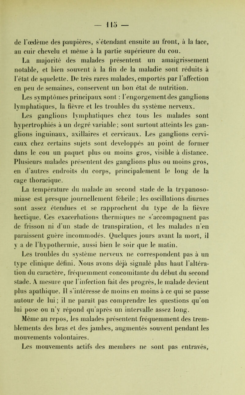 de l’œdème des paupières, s’étendant ensuite au front, à la face, au cuir chevelu et même à la partie supérieure du cou. La majorité des malades présentent un amaigrissement notable, et bien souvent à la fin de la maladie sont réduits à l’état de squelette. De très rares malades, emportés par l’affection en peu de semaines, conservent un bon état de nutrition. Les symptômes principaux sont : l’engorgement des ganglions lymphatiques, la fièvre et les troubles du système nerveux. Les ganglions lymphatiques chez tous les malades sont hypertrophiés à un degré variable ; sont surtout atteints les gan- glions inguinaux, axillaires et cervicaux. Les ganglions cervi- caux chez certains sujets sont développés au point de former dans le cou un paquet plus ou moins gros, visible à distance. Plusieurs malades présentent des ganglions plus ou moins gros, en d’autres endroits du corps, principalement le long de la cage thoracique. La température du malade au second stade de la trypanoso- miase est presque journellement fébrile; les oscillations diurnes sont assez étendues et se rapprochent du type de la fièvre hectique. Ces exacerbations thermiques ne s’accompagnent pas de frisson ni d’un stade de transpiration, et les malades n’en paraissent guère incommodés. Quelques jours avant la mort, il y a de l’hypothermie, aussi bien le soir que le matin. Les troubles du système nerveux ne correspondent pas à un type clinique défini. Nous avons déjà signalé plus haut l’altéra- tion du caractère, fréquemment concomitante du début du second stade. A mesure que l’infection fait des progrès, le malade devient plus apathique. Il s’intéresse de moins en moins à ce qui se passe autour de lui ; il ne paraît pas comprendre les questions qu’on lui pose ou n’v répond qu’après un intervalle assez long. Même au repos, les malades présentent fréquemment des trem- blements des bras et des jambes, augmentés souvent pendant les mouvements volontaires. Les mouvements actifs des membres ne sont pas entravés.