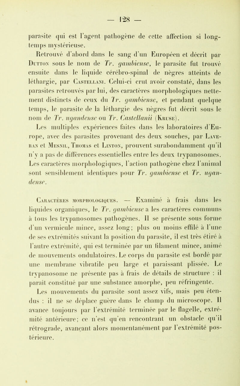 — m parasite qui est l’agent pathogène de cette affection si long- temps mystérieuse. Retrouvé d’abord dans le sang d’un Européen et décrit par Dutton sous le nom de Tr. gambiense, le parasite fut trouvé ensuite dans le liquide cérébro-spinal de nègres atteints de léthargie, par Castellani. Celui-ci crut avoir constaté, dans les parasites retrouvés par lui, des caractères morphologiques nette- ment distincts de ceux du Jr. gambiense, et pendant quelque temps, le parasite de la léthargie des nègres fut décrit sous le nom de Tr. ugandense ou Tr. Cas tell an ii (Kruse). Les multiples expériences faites dans les laboratoires d’Eu- rope, avec des parasites provenant des deux souches, par Lave- ran et Mesnil, Thomas et Linton, prouvent surabondamment qu’il n’y a pas de différences essentielles entre les deux trypanosomes. Les caractères morphologiques, l’action pathogène chez l’animal sont sensiblement identiques pour Tr. gambiense et Tr. ugan- dense. Caractères morphologiques. — Examiné à frais dans les liquides organiques, le Tr. gambiense a les caractères communs à tous les trypanosomes pathogènes. Il se présente sous forme d’un vermicide mince, assez long; plus ou moins effilé à l’une de ses extrémités suivant la position du parasite, il est très étiré à l’autre extrémité, qui est terminée par un blâment mince, animé de mouvements ondulatoires. Le corps du parasite est bordé par une membrane vihratile peu large et paraissant plissée. Le trypanosome ne présente pas à frais de détails de structure : il paraît constitué par une substance amorphe, peu réfringente. Les mouvements du parasite sont assez vifs, mais peu éten- dus : il ne se déplace guère dans le champ du microscope. Il avance toujours par l’extrémité terminée par le flagelle, extré- mité antérieure; ce n’est qu’en rencontrant un obstacle qu’il rétrograde, avançant alors momentanément par l’extrémité pos- térieure.