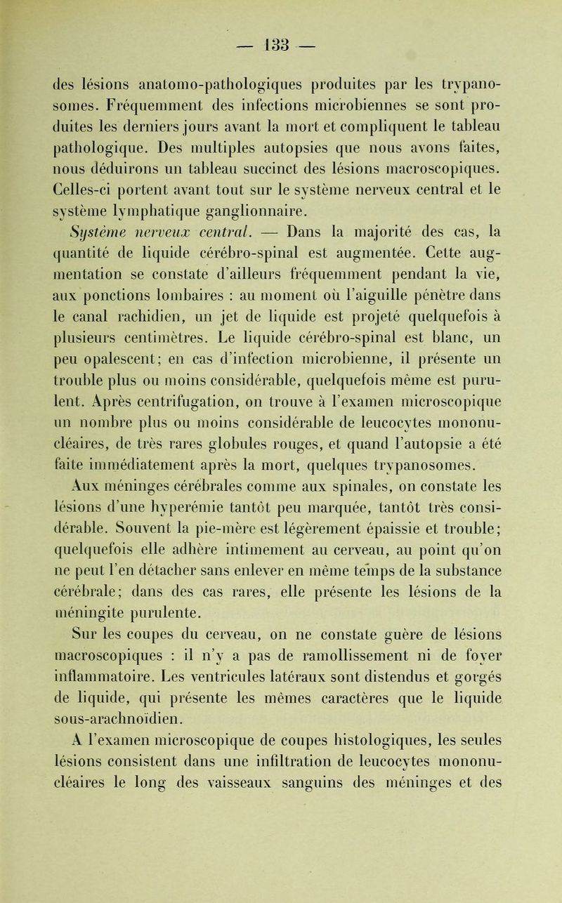 des lésions anatomo-pathologiques produites par les trypano- somes. Fréquemment des infections microbiennes se sont pro- duites les derniers jours avant la mort et compliquent le tableau pathologique. Des multiples autopsies que nous avons faites, nous déduirons un tableau succinct des lésions macroscopiques. Celles-ci portent avant tout sur le système nerveux central et le système lymphatique ganglionnaire. Système nerveux central. — Dans la majorité des cas, la quantité de liquide cérébro-spinal est augmentée. Cette aug- mentation se constate d’ailleurs fréquemment pendant la vie, aux ponctions lombaires : au moment où l’aiguille pénètre dans le canal rachidien, un jet de liquide est projeté quelquefois à plusieurs centimètres. Le liquide cérébro-spinal est blanc, un peu opalescent; en cas d’infection microbienne, il présente un trouble plus ou moins considérable, quelquefois même est puru- lent. Après centrifugation, on trouve à l’examen microscopique un nombre plus ou moins considérable de leucocytes mononu- cléaires, de très rares globules rouges, et quand l’autopsie a été faite immédiatement après la mort, quelques trypanosomes. Aux méninges cérébrales comme aux spinales, on constate les lésions d’une hyperémie tantôt peu marquée, tantôt très consi- dérable. Souvent la pie-mère est légèrement épaissie et trouble; quelquefois elle adhère intimement au cerveau, au point qu’on ne peut l’en détacher sans enlever en même temps de la substance cérébrale; dans des cas rares, elle présente les lésions de la méningite purulente. Sur les coupes du cerveau, on ne constate guère de lésions macroscopiques : il n’y a pas de ramollissement ni de foyer inflammatoire. Les ventricules latéraux sont distendus et gorgés de liquide, qui présente les mêmes caractères que le liquide sous-arachnoïdien. A l’examen microscopique de coupes histologiques, les seules lésions consistent dans une infiltration de leucocytes mononu- cléaires le long des vaisseaux sanguins des méninges et des