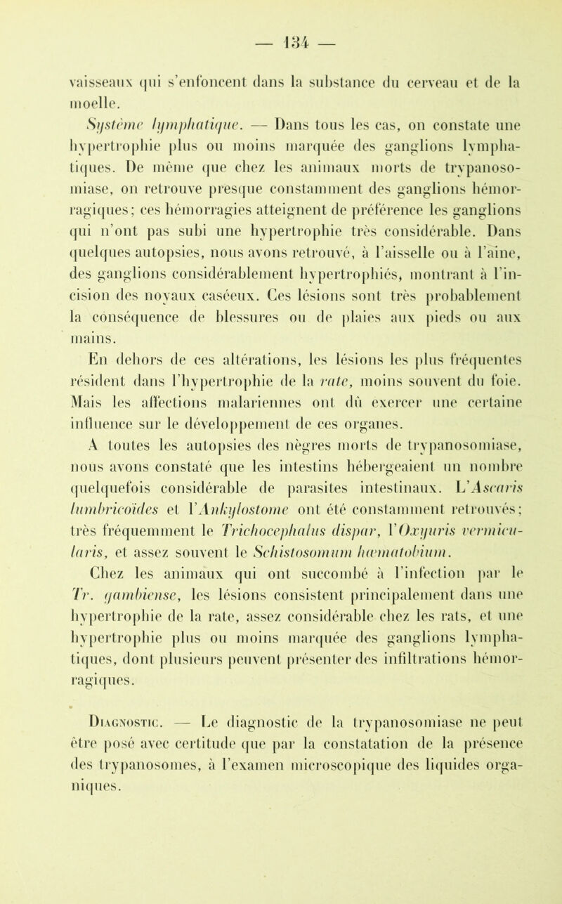 vaisseaux qui s’enfoncent dans la substance du cerveau et de la moelle. Système lymphatique. — Dans tous les cas, on constate une hypertrophie plus ou moins marquée des ganglions lympha- tiques. De même que chez les animaux morts de trypanoso- miase, on retrouve presque constamment des ganglions hémor- ragiques; ces hémorragies atteignent de préférence les ganglions qui n’ont pas subi une hypertrophie très considérable. Dans quelques autopsies, nous avons retrouvé, à Faisselle ou à l’aine, des ganglions considérablement hypertrophiés* montrant à l'in- cision des noyaux caséeux. Ces lésions sont très probablement la conséquence de blessures ou de plaies aux pieds ou aux mains. En dehors de ces altérations, les lésions les plus fréquentes résident dans l’hypertrophie de la rate, moins souvent du foie. Mais les affections malariennes ont dû exercer une certaine influence sur le développement de ces organes. A toutes les autopsies des nègres morts de trypanosomiase, nous avons constaté que les intestins hébergeaient un nombre quelquefois considérable de parasites intestinaux. L'Ascaris lumbrieoïdes et YAnkylostome ont été constamment retrouvés; très fréquemment le Trichocephalus dispar, YOxyuris vermieu- laris, et assez souvent le Schistosomum hæmatobium. Chez les animaux qui ont succombé à l’infection par b' Tr. yambiense, les lésions consistent principalement dans une hypertrophie de la rate, assez considérable chez les rats, et une hypertrophie plus ou moins marquée des ganglions lympha- tiques, dont plusieurs peuvent présenter des infiltrations hémor- ragiques. Diagnostic. — Le diagnostic de la trypanosomiase ne peut être posé avec certitude que par la constatation de la présence des trypanosomes, à l’examen microscopique des liquides orga- niques.
