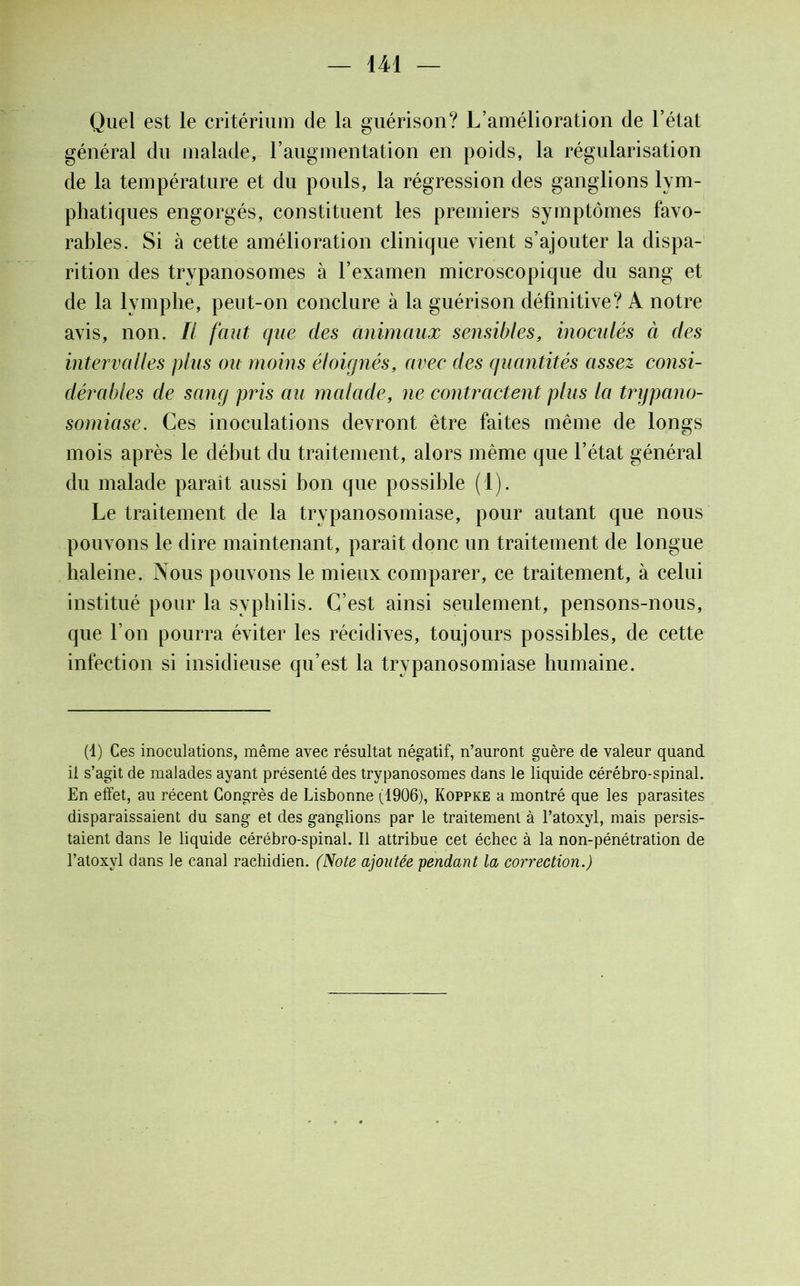 Quel est le critérium de la guérison? L’amélioration de l’état général du malade, l’augmentation en poids, la régularisation de la température et du pouls, la régression des ganglions lym- phatiques engorgés, constituent les premiers symptômes favo- rables. Si à cette amélioration clinique vient s’ajouter la dispa- rition des trypanosomes à l’examen microscopique du sang et de la lymphe, peut-on conclure à la guérison définitive? A notre avis, non. Il faut que des animaux sensibles, inoculés à des intervalles plus ou moins éloiqnès, avec des quantités assez consi- dérables de sang pris au malade, ne contractent plus la trypano- somiase. Ces inoculations devront être faites même de longs mois après le début du traitement, alors même que l’état général du malade paraît aussi bon que possible (1). Le traitement de la trypanosomiase, pour autant que nous pouvons le dire maintenant, paraît donc un traitement de longue haleine. Nous pouvons le mieux comparer, ce traitement, à celui institué pour la syphilis. C’est ainsi seulement, pensons-nous, que l’on pourra éviter les récidives, toujours possibles, de cette infection si insidieuse qu’est la trypanosomiase humaine. (1) Ces inoculations, même avec résultat négatif, n’auront guère de valeur quand il s’agit de malades ayant présenté des trypanosomes dans le liquide cérébro-spinal. En effet, au récent Congrès de Lisbonne (1906), Koppke a montré que les parasites disparaissaient du sang et des ganglions par le traitement à l’atoxyl, mais persis- taient dans le liquide cérébro-spinal. Il attribue cet échec à la non-pénétration de l’atoxyl dans le canal rachidien. (Note ajoutée pendant la correction.)