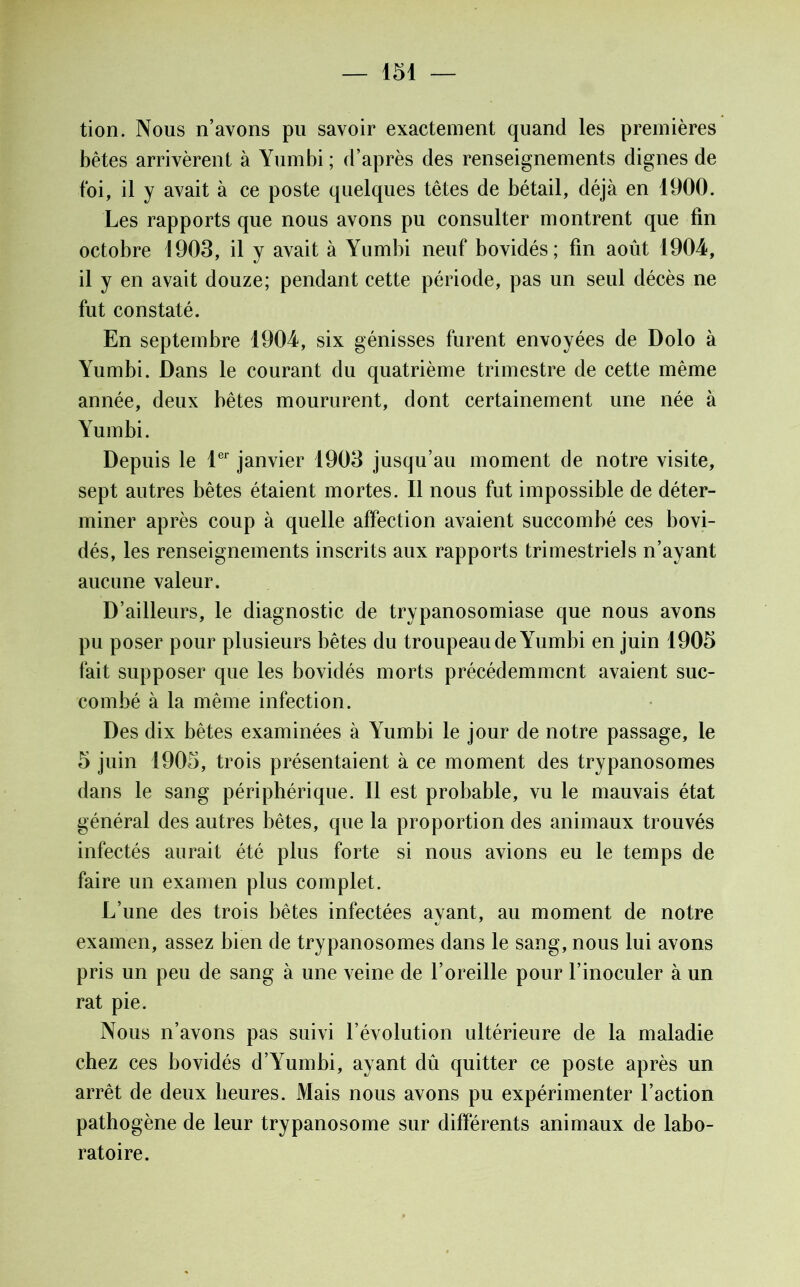 tion. Nous n’avons pu savoir exactement quand les premières bêtes arrivèrent à Yumbi ; d’après des renseignements dignes de foi, il y avait à ce poste quelques têtes de bétail, déjà en 1900. Les rapports que nous avons pu consulter montrent que fin octobre 1903, il y avait à Yumbi neuf bovidés; fin août 1904, il y en avait douze; pendant cette période, pas un seul décès ne fut constaté. En septembre 1904, six génisses furent envoyées de Dolo à Yumbi. Dans le courant du quatrième trimestre de cette même année, deux bêtes moururent, dont certainement une née à Yumbi. Depuis le 1er janvier 1903 jusqu’au moment de notre visite, sept autres bêtes étaient mortes. Il nous fut impossible de déter- miner après coup à quelle affection avaient succombé ces bovi- dés, les renseignements inscrits aux rapports trimestriels n’ayant aucune valeur. D’ailleurs, le diagnostic de trypanosomiase que nous avons pu poser pour plusieurs bêtes du troupeau de Yumbi en juin 1905 fait supposer que les bovidés morts précédemment avaient suc- combé à la même infection. Des dix bêtes examinées à Yumbi le jour de notre passage, le 5 juin 1905, trois présentaient à ce moment des trypanosomes dans le sang périphérique. Il est probable, vu le mauvais état général des autres bêtes, que la proportion des animaux trouvés infectés aurait été plus forte si nous avions eu le temps de faire un examen plus complet. L’une des trois bêtes infectées ayant, au moment de notre examen, assez bien de trypanosomes dans le sang, nous lui avons pris un peu de sang à une veine de l’oreille pour l’inoculer à un rat pie. Nous n’avons pas suivi l’évolution ultérieure de la maladie chez ces bovidés d’Yumbi, ayant dû quitter ce poste après un arrêt de deux heures. Mais nous avons pu expérimenter l’action pathogène de leur trypanosome sur différents animaux de labo- ratoire.