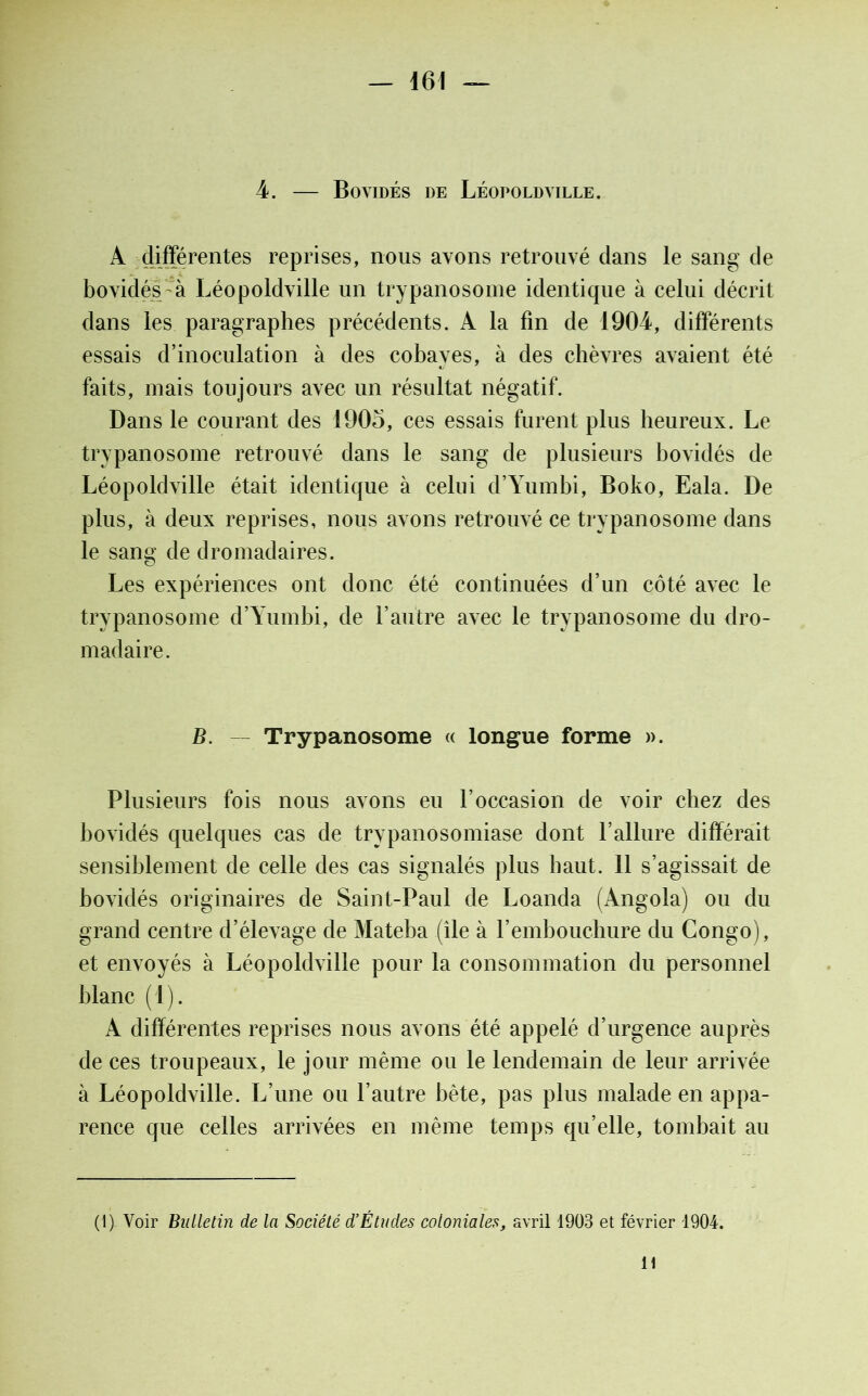4. — Bovidés de Léopoldville. A différentes reprises, nous avons retrouvé dans le sang de bovidés à Léopoldville un trypanosome identique à celui décrit dans les paragraphes précédents. A la fin de 1904, différents essais d’inoculation à des cobayes, à des chèvres avaient été faits, mais toujours avec un résultat négatif. Dans le courant des 1905, ces essais furent plus heureux. Le trypanosome retrouvé dans le sang de plusieurs bovidés de Léopoldville était identique à celui d’Yumbi, Boko, Eala. De plus, à deux reprises, nous avons retrouvé ce trypanosome dans le sang de dromadaires. Les expériences ont donc été continuées d’un côté avec le trypanosome d’Yumhi, de l’autre avec le trypanosome du dro- madaire. B. — Trypanosome « longue forme ». Plusieurs fois nous avons eu l’occasion de voir chez des bovidés quelques cas de trypanosomiase dont l’allure différait sensiblement de celle des cas signalés plus haut, il s’agissait de bovidés originaires de Saint-Paul de Loanda (Angola) ou du grand centre d’élevage de Mateba (île à l’embouchure du Congo), et envoyés à Léopoldville pour la consommation du personnel blanc (1) . A différentes reprises nous avons été appelé d’urgence auprès de ces troupeaux, le jour même ou le lendemain de leur arrivée à Léopoldville. L’une ou l’autre bête, pas plus malade en appa- rence que celles arrivées en même temps qu’elle, tombait au (1) Voir Builetin de la Société d’Études coloniales, avril 1903 et février 1904. H