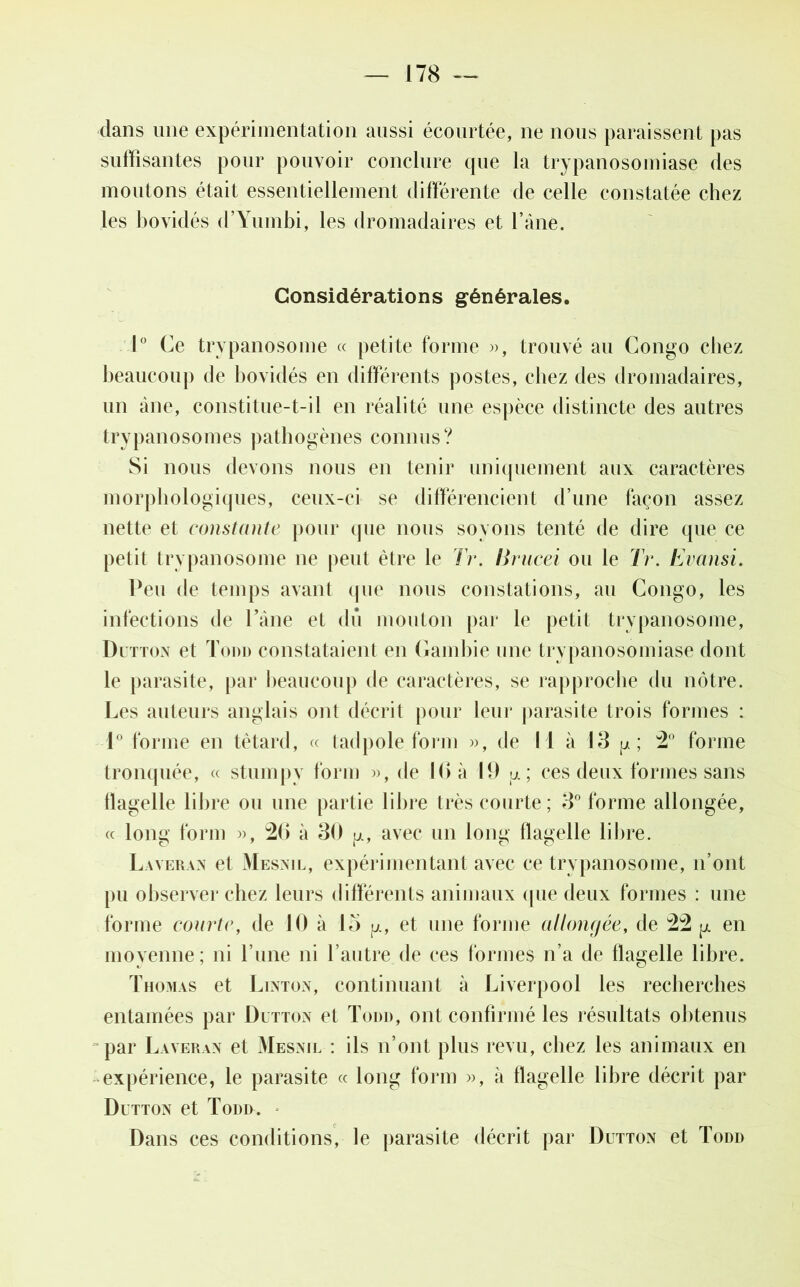 dans une expérimentation aussi écourtée, ne nous paraissent pas suffisantes pour pouvoir conclure que la trypanosomiase des moutons était essentiellement différente de celle constatée chez les bovidés d’Yumbi, les dromadaires et l’âne. Considérations générales. 1° Ce trypanosome « petite forme », trouvé au Congo chez beaucoup de bovidés en différents postes, chez des dromadaires, un âne, constitue-t-il en réalité une espèce distincte des autres trypanosomes pathogènes connus? Si nous devons nous en tenir uniquement aux caractères morphologiques, ceux-ci se différencient d’une façon assez nette et constante pour que nous soyons tenté de dire que ce petit trypanosome ne peut être le Tr. Itrucei ou le Tr. Evansi. Peu de temps avant que nous constations, au Congo, les infections de l’âne et dû mouton par le petit trypanosome, Dutton et Todd constataient en Gambie une trypanosomiase dont le parasite, par beaucoup de caractères, se rapproche du nôtre. Les auteurs anglais ont décrit pour leur parasite trois formes : 1° forme en têtard, « tadpole form », de 1 1 à 13 p; 2° forme tronquée, « stumpy form », de 10 à 11) p. ; ces deux formes sans tlagelle libre ou une partie libre très courte ; 3° forme allongée, « long form », 26 à 30 avec un long flagelle libre. Laveran et Mesnil, expérimentant avec ce trypanosome, n’ont pu observer chez leurs différents animaux que deux formes : une forme courte, de 10 à 15 p., et une forme allongée, de 22 pt en moyenne; ni l’une ni l’autre de ces formes n’a de flagelle libre. Thomas et Linton, continuant à Liverpool les recherches entamées par Dutton el Todd, ont confirmé les résultats obtenus par Laveran et Mesnil : ils n’ont plus revu, chez les animaux en expérience, le parasite « long form », à flagelle libre décrit par Dutton et Todd. Dans ces conditions, le parasite décrit par Dutton et Todd