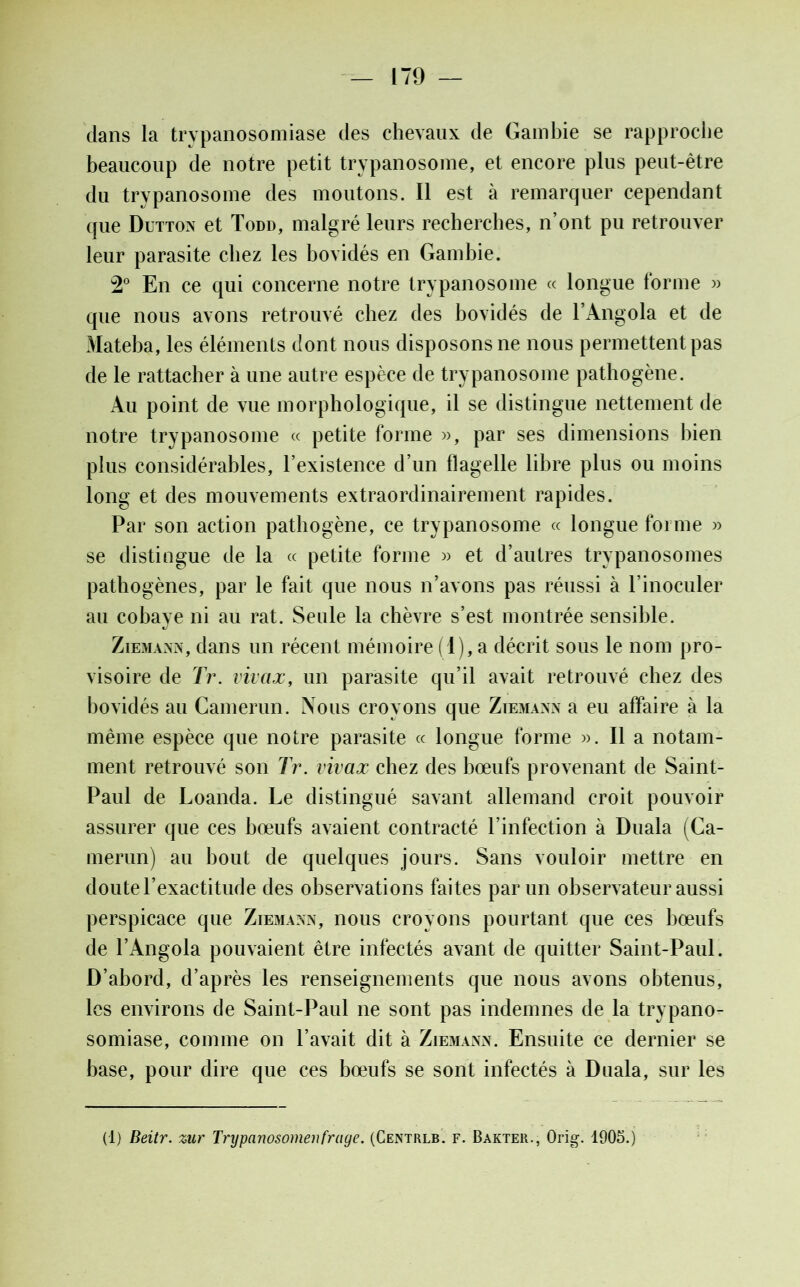 clans la trypanosomiase des chevaux de Gambie se rapproche beaucoup de notre petit trypanosome, et encore plus peut-être du trypanosome des moutons. Il est à remarquer cependant que Dutton et Todd, malgré leurs recherches, n’ont pu retrouver leur parasite chez les bovidés en Gambie. 2° En ce qui concerne notre trypanosome « longue forme » que nous avons retrouvé chez des bovidés de l’Angola et de Mateba, les éléments dont nous disposons ne nous permettent pas de le rattacher à une autre espèce de trypanosome pathogène. Au point de vue morphologique, il se distingue nettement de notre trypanosome « petite forme », par ses dimensions bien plus considérables, l’existence d’un flagelle libre plus ou moins long et des mouvements extraordinairement rapides. Par son action pathogène, ce trypanosome « longue forme » se distingue de la « petite forme » et d’autres trypanosomes pathogènes, par le fait que nous n’avons pas réussi à l’inoculer au cobaye ni au rat. Seule la chèvre s’est montrée sensible. Ziemann, dans un récent mémoire (1), a décrit sous le nom pro- visoire de Tr. vivaæ, un parasite qu’il avait retrouvé chez des bovidés au Camerun. Nous croyons que Ziemann a eu affaire à la même espèce que notre parasite « longue forme ». Il a notam- ment retrouvé son Tr. vivaæ chez des bœufs provenant de Saint- Paul de Loanda. Le distingué savant allemand croit pouvoir assurer que ces bœufs avaient contracté l’infection à Duala (Ca- merun) au bout de quelques jours. Sans vouloir mettre en doute l’exactitude des observations faites par un observateur aussi perspicace que Ziemann, nous croyons pourtant que ces bœufs de l’Angola pouvaient être infectés avant de quitter Saint-Paul. D’abord, d’après les renseignements que nous avons obtenus, les environs de Saint-Paul ne sont pas indemnes de la trypano- somiase, comme on l’avait dit à Ziemann. Ensuite ce dernier se base, pour dire que ces bœufs se sont infectés à Duala, sur les (1) Beitr. zur Trypanosomenfraye. (Centrlb. f. Bakter., Orig. 1905.)