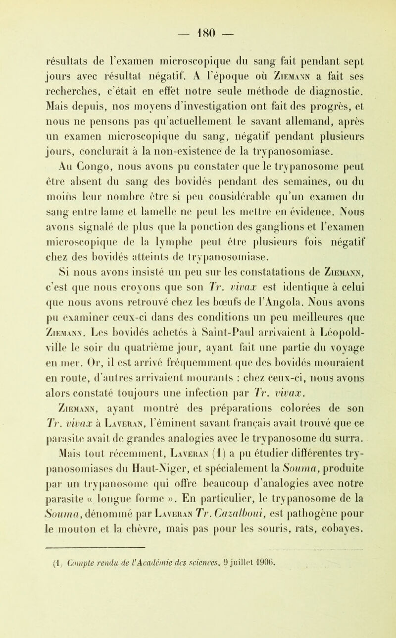 résultats de l’examen microscopique du sang fait pendant sept jours avec résultat négatif. A l’époque où Ziemann a fait ses recherches, c’était en effet notre seule méthode de diagnostic. Mais depuis, nos moyens d’investigation ont fait des progrès, et nous ne pensons pas qu’actuellement le savant allemand, après un examen microscopique du sang, négatif pendant plusieurs jours, conclurait à la non-existence de la trypanosomiase. Au Congo, nous avons pu constater que le trypanosome peut être absent du sang des bovidés pendant des semaines, ou du moins leur nombre être si peu considérable qu’un examen du sang entre lame et lamelle ne peut les mettre en évidence. Nous avons signalé de plus (pie la ponction des ganglions et l’examen microscopique de la lymphe peut être plusieurs fois négatif chez des bovidés atteints de trypanosomiase. Si nous avons insisté un peu sur les constatations de Ziemann, c’est que nous croyons que son Tr. vivax est identique à celui que nous avons retrouvé chez les bœufs de l’Angola. Nous avons pu examiner ceux-ci dans des conditions un peu meilleures que Ziemann. Les bovidés achetés à Saint-Paul arrivaient à Léopold- ville le soir du quatrième joui*, ayant fait une partie du voyage en mer. Or, il est arrivé fréquemment que des bovidés mouraient en route, d’autres arrivaient mourants : chez ceux-ci, nous avons alors constaté toujours une infection par Tr. vivax. Ziemann, ayant montré des préparations colorées de son Tr. vivax à Laveran, l’éminent savant français avait trouvé que ce parasite avait de grandes analogies avec le trypanosome du surra. Mais tout récemment, Laveran (1) a pu étudier différentes try- panosomiases du Haut-Niger, et spécialement la Souma, produite par un trypanosome qui offre beaucoup d’analogies avec notre parasite « longue forme ». En particulier, le trypanosome de la Souma, dénommé par Laveran Tr. Cazalboui, est pathogène pour le mouton et la chèvre, mais pas pour les souris, rats, cobayes. (1; Compte rendu de L'Académie des sciences. 9 juillet 1906.