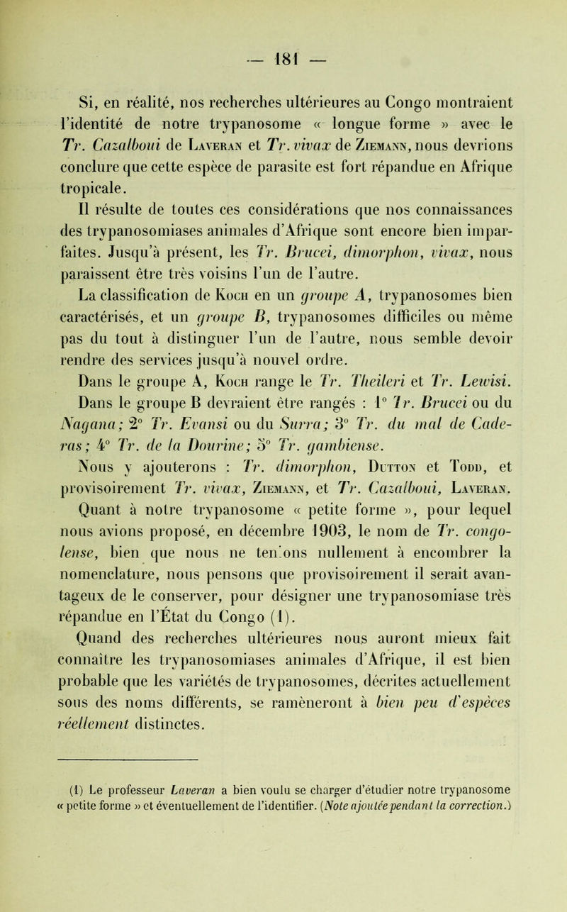 Si, en réalité, nos recherches ultérieures au Congo montraient l’identité de notre trypanosome « longue forme » avec le Tr. Ccizalboui de Laveran et Tr. vivax de Ziemann, nous devrions conclure que cette espèce de parasite est fort répandue en Afrique tropicale. Il résulte de toutes ces considérations que nos connaissances des trypanosomiases animales d’Afrique sont encore bien impar- faites. Jusqu’à présent, les Tr. Brucei, dimorphon, vivax, nous paraissent être très voisins l’iin de l’autre. La classification de Koch en un groupe A, trypanosomes bien caractérisés, et un groupe B, trypanosomes difficiles ou même pas du tout à distinguer l’un de l’autre, nous semble devoir rendre des services jusqu’à nouvel ordre. Dans le groupe A, Koch range le Tr. Tlieileri et Tr. Leivisi. Dans le groupe B devraient être rangés : 1° Tr. Brucei ou du Nagana; 2° Tr. Evansi ou du Surraj 3° Tr. du mal de Code- ras; 4° Tr. de la Dourine; 5° Tr. gambiense. Nous y ajouterons : Tr. dimorphon, Dltton et Todd, et provisoirement Tr. vivax, Ziemann, et Tr. Cazalboui, Laveran. Quant à notre trypanosome « petite forme », pour lequel nous avions proposé, en décembre 1903, le nom de Tr. congo- lense, bien que nous ne tenions nullement à encombrer la nomenclature, nous pensons que provisoirement il serait avan- tageux de le conserver, pour désigner une trypanosomiase très répandue en l’État du Congo (l). Quand des recherches ultérieures nous auront mieux fait connaître les trypanosomiases animales d’Afrique, il est bien probable que les variétés de trypanosomes, décrites actuellement sous des noms différents, se ramèneront à bien peu d'espèces réellement distinctes. (1) Le professeur Laveran a bien voulu se charger d’étudier notre trypanosome « petite forme » et éventuellement de l’identifier. (Note ajoutée pendant la correction.)