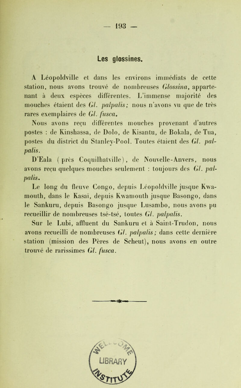 Les glossines. A Léopoldville et dans les environs immédiats de cette station, nous avons trouvé de nombreuses Glossina, apparte- nant à deux espèces différentes. L’immense majorité des mouches étaient des Gl. palpalis; nous n’avons vu que de très rares exemplaires de GL fusca. Nous avons reçu différentes mouches provenant d’autres postes : de Kinshassa, de Dolo, de Kisantu, de Bokala, de Tua, postes du district du Stanley-Pool. Toutes étaient des GL pal- palis. D’Eala (près Coquilhatville), de Nouvelle-Anvers, nous avons reçu quelques mouches seulement : toujours des Gl. pal- palis. Le long du fleuve Congo, depuis Léopoldville jusque Kwa- mouth, dans le Kasaï, depuis Kwamouth jusque Basongo, dans le Sankuru, depuis Basongo jusque Lusambo, nous avons pu recueillir de nombreuses tsé-tsé, toutes GL palpalis. Sur le Lubi, affluent du Sankuru et à Saint-Trudon, nous avons recueilli de nombreuses GL palpalis; dans cette dernière station (mission des Pères de Scheut), nous avons en outre trouvé de rarissimes GL fusca.