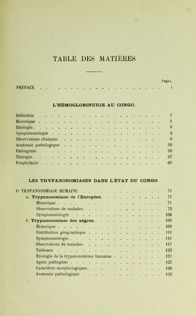 TABLE DES MATIÈRES Pages. PRÉFACE i L’HÉMOGLOBINURIE AU CONGO. Définition 1 Historique 1 Étiologie 3 Symptomatologie 4 Observations cliniques ... 8 Anatomie pathologique 59 Pathogénie 60 Thérapie 67 Prophylaxie 69 LES TRYPANOSOMIASES DANS L’ÉTAT DU CONGO. 1° TRYPANOSOMIASE HUMAINE 71 a. Trypanosomiase de l’Européen 71 Historique 71 Observations de malades 72 Symptomatologie 106 b. Trypanosomiase des nègres 109 Historique 109 Distribution géographique 111 Symptomatologie 111 Observations de malades 117 Tableaux 123 Étiologie de la trypanosomiase humaine 127 Agent pathogène 127 Caractères morphologiques 128 Anatomie pathologique 132