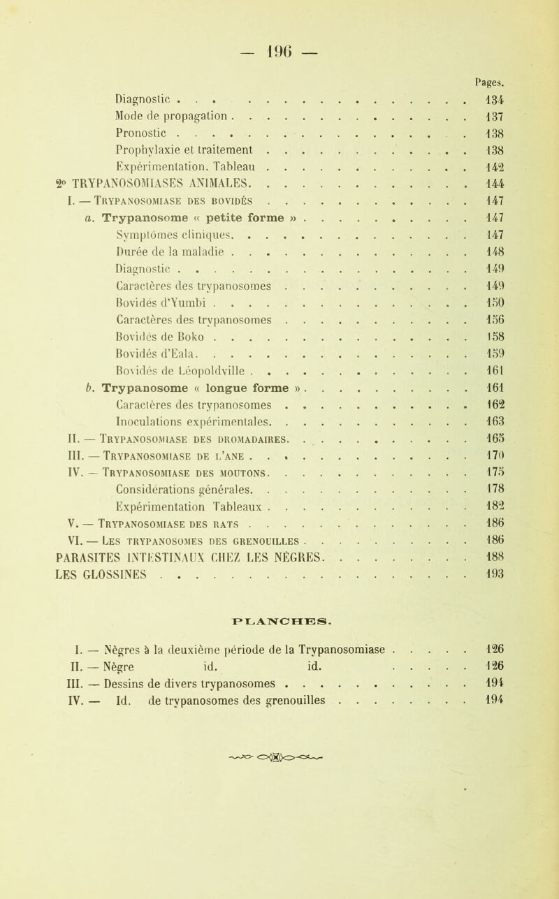 - 196 — Pages. Diagnostic ... 134 Mode de propagation 137 Pronostic 138 Prophylaxie et traitement 138 Expérimentation. Tableau 142 2° TRYPANOSOMIASES ANIMALES 144 I. — Trypanosomiase des bovidés 147 a. Trypanosome « petite forme » 147 Symptômes cliniques 147 Durée de la maladie 148 Diagnostic 149 Caractères des trypanosomes 149 Bovidés d’Yumbi 150 Caractères des trypanosomes 156 Bovidés de Boko 158 Bovidés d’Eala 159 Bovidés de Léopoldville 161 b. Trypanosome « longue forme » 161 Caractères des trypanosomes 162 Inoculations expérimentales 163 II. — Trypanosomiase des dromadaires 165 III. — Trypanosomiase de l’ane 170 IV. — Trypanosomiase des moutons 175 Considérations générales 178 Expérimentation Tableaux 182 V. — Trypanosomiase des rats 186 VI. — Les trypanosomes des grenouilles 186 PARASITES INTESTINAUX CHEZ LES NÈGRES 188 LES GLOSSINES 193 PLANCHES. I. — Nègres à la deuxième période de la Trypanosomiase 126 IL — Nègre id. id. 126 III. — Dessins de divers trypanosomes 194 IV. — Id. de trypanosomes des grenouilles 194