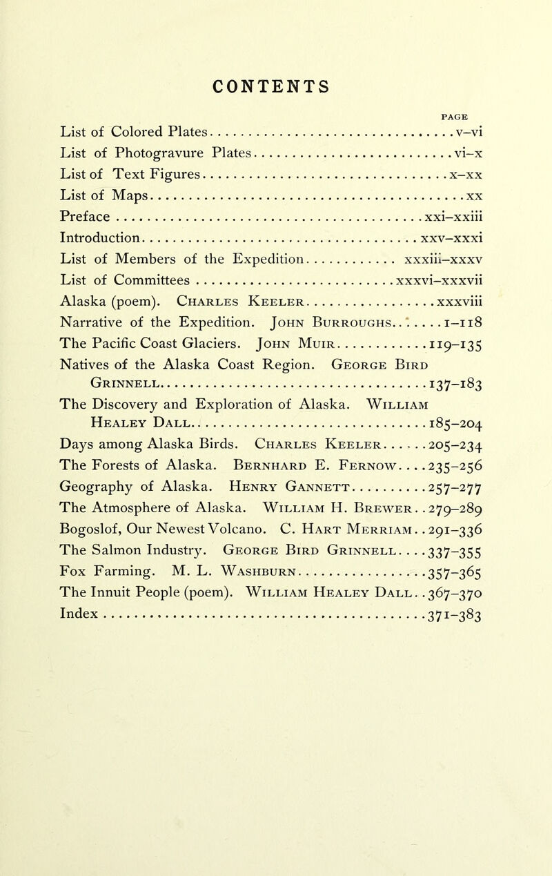 CONTENTS List of Colored Plates v—vi List of Photogravure Plates vi-x List of Text Figures x-xx List of Maps xx Preface xxi-xxiii Introduction xxv-xxxi List of Members of the Expedition xxxiii—xxxv List of Committees xxxvi-xxxvii Alaska (poem). Charles Keeler xxxviii Narrative of the Expedition. John Burroughs. 1-118 The Pacific Coast Glaciers. John Muir 119-135 Natives of the Alaska Coast Region. George Bird Grinnell 137-183 The Discovery and Exploration of Alaska. William Healey Ball 185-204 Days among Alaska Birds. Charles Keeler 205-234 The Forests of Alaska. Bernhard E. Fernow. .. .235-256 Geography of Alaska. Henry Gannett 257-277 The Atmosphere of Alaska. William H. Brewer. .279-289 Bogoslof, Our Newest Volcano. C. Hart Merriam. .291-336 The Salmon Industry. George Bird Grinnell. . . .337-355 Fox Farming. M. L. Washburn 357~365 The Innuit People (poem). William Healey Ball. .367-370 Index 371-383