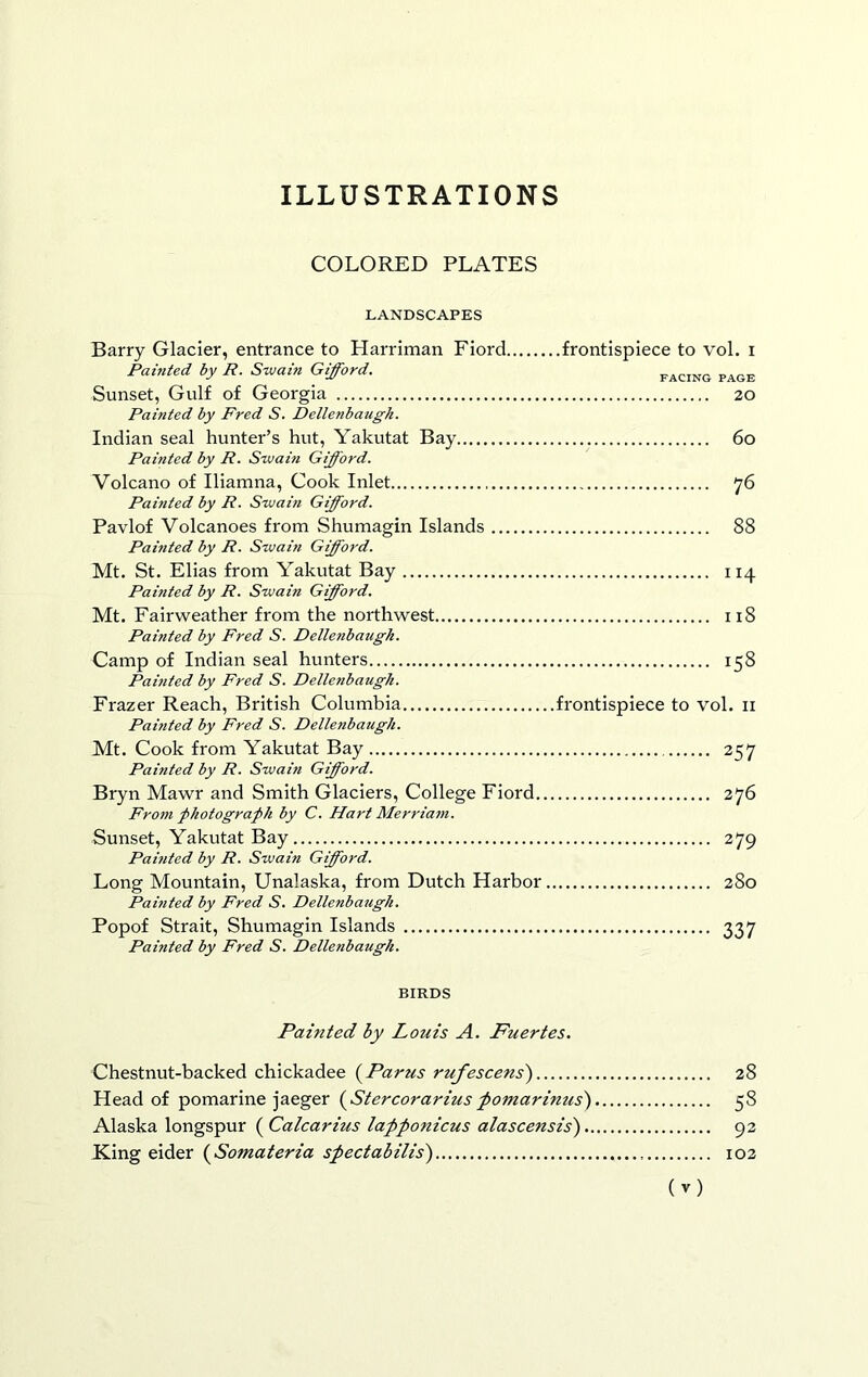 ILLUSTRATIONS COLORED PLATES LANDSCAPES Barry Glacier, entrance to Harriman Fiord frontispiece to vol. i Painted by R. Swain Gifford. Sunset, Gulf of Georgia 20 Painted by Fred S. Dellenbaugh. Indian seal hunter’s hut, Yakutat Bay 6o Painted by R. Swain Gifford. Volcano of Iliamna, Cook Inlet 76 Painted by R. Swain Gifford. Pavlof Volcanoes from Shumagin Islands 88 Painted by R. Swain Gifford. Mt. St. Elias from Yakutat Bay 114 Pahited by R. Swain Gifford. Mt. Fairweather from the northwest 118 Painted by Fred S. Dellenbaugh. Camp of Indian seal hunters 158 Painted by Fred S. Dellenbaugh. Frazer Reach, British Columbia frontispiece to vol. ii Painted by Fred S. Dellenbaugh. Mt. Cook from Yakutat Bay 257 Painted by R. Swain Gifford. Bryn Mawr and Smith Glaciers, College Fiord 276 Fro7n photograph by C. Hart Merriam. Sunset, Yakutat Bay 279 Painted by R. Swain Gifford. Long Mountain, Unalaska, from Dutch Harbor 280 Pamted by Fred S. Dellenbaugh. Popof Strait, Shumagin Islands 337 Painted by Fred S. Dellenbaugh. BIRDS Painted by Louis A. Fuertes. Chestnut-backed chickadee (Parus rufescens') 28 Head of pomarine jaeger (^Stercorariuspomarinus) 58 Alaska longspur (^Calcarius lapponicus alascensis') 92 King eider (^Somateria spectabilis) 102