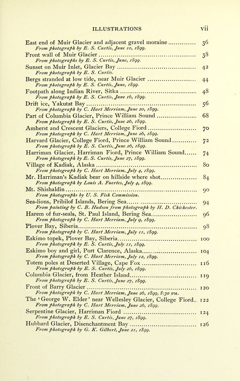 East end of Muir Glacier and adjacent gravel moraine 36 From photograph by E. S. Curtis^ June 10, i8gg. Front wall of Muir Glacier 38 From photographs by E. S. Curtis, June, i8gg. Sunset on Muir Inlet, Glacier Bay 43 From photograph by E. S. Curtis. Bergs stranded at low tide, near Muir Glacier 44 From photograph by E. S. Curtis, June, i8gg. Footpath along Indian River, Sitka 48 From photograph by E. S. Curtis, June 16, i8gg. Drift ice, Yakutat Bay 56 From photograph by C. Hart Merriam, June 20, i8gg. Part of Columbia Glacier, Prince William Sound 68 From photograph by E. S. Curtis, June 26, j8gg. Amherst and Crescent Glaciers, College Fiord 70 From photograph by C. Hart Merriam, June 2b, i8gg. Harvard Glacier, College Fiord, Prince William Sound 72 From photograph by E. S. Curtis, June 26, i8gg. Harriman Glacier, Harriman Fiord, Prince William Sound 74 From photograph by E. S. Curtis, June 2y, i8gg. Village of Kadiak, Alaska 80 From photograph by C. Hart Merriam, July 4, i8gg, Mr. Harriman’s Kadiak bear on hillside where shot 84 From photograph by Louis A. Fuertes, July 4, i8gg. Mt. Shishaldin 90 From photographs by U. S. Fish Cotnmission. Sea-lions, Pribilof Islands, Bering Sea 94 From painting by C. B. Hudson from photograph by H. D. Chichester. Harem of fur-seals, St. Paul Island, Bering Sea 96 From photograph by C. Hart Merriam, July g, i8gg. Plover Bay, Siberia 98 From photograph by C. Hart Merriam, July ii, i8gg. Eskimo topek, Plover Bay, Siberia 100 From photograph by E. S. Curtis, July //, i8gg. Eskimo boy and girl. Port Clarence, Alaska 104 From photograph by C. Hart Merriam, July 12, i8gg. Totem poles at Deserted Village, Cape Fox 116 From photograph by E. S. Curtis, July 26, i8gg. Columbia Glacier, from Heather Island 119 From photograph by E. S. Curtis, June 27, i8gg. Front of Barry Glacier 120 From photograph by C. Hart Merriam, Ju7te 2b, i8gg, 8:jo pm. The ‘George W. Elder’ near Wellesley Glacier, College Fiord.. 122 From photograph by C. Hart Merria7n, June 2b, i8gg. Serpentine Glacier, Harriman Fiord 124 From photograph by E. S. Curtis, June 2J, i8gg. Hubbard Glacier, Disenchantment Bay 126 From photograph by G. K. Gilbert, June 21, i8gg.