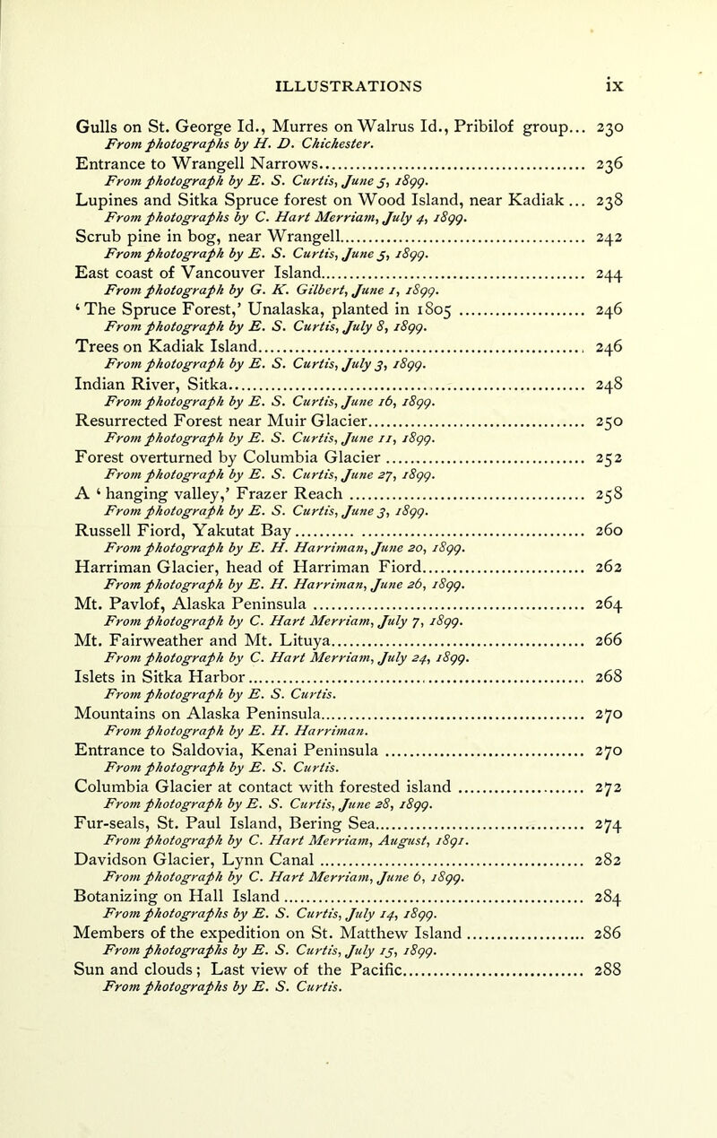 Gulls on St. George Id., Murres on Walrus Id., Pribilof group... 230 From photographs by H. D. Chichester. Entrance to Wrangell Narrows 236 From photograph by E. S. Curtis, June j, iSgg. Lupines and Sitka Spruce forest on Wood Island, near Kadiak ... 238 From photographs by C. Hart Merriam, July 4., i8gg. Scrub pine in bog, near Wrangell 242 From photograph by E. S. Curtis, June j, i8gg. East coast of Vancouver Island 244 Fro7n photograph by G. K. Gilbert, June i, i8gg. ‘The Spruce Forest,’ Unalaska, planted in 1S05 246 From photograph by E. S. Curtis, July 8, i8gg. Trees on Kadiak Island 246 From photograph by E. S. Curtis, July j, i8gg. Indian River, Sitka 248 From photograph by E. S. Curtis, June 16, i8gg. Resurrected Forest near Muir Glacier 250 From photograph by E. S. Curtis, June u, i8gg. Forest overturned by Columbia Glacier 252 From photograph by E. S. Curtis, June 27, i8gg. A ‘ hanging valley,’ Frazer Reach 258 From photograph by E. S. Curtis, June 3, i8gg. Russell Fiord, Yakutat Bay 260 Frotn photograph by E. H. Harriman, June 20, i8gg. Harriman Glacier, head of Harriman Fiord 262 From photograph by E. H. Harrman, Jutie 26, i8gg. Mt. Pavlof, Alaska Peninsula 264 From photograph by C. Hart Merriam, July 7, i8gg. Mt. Fairweather and Mt. Lituya 266 From photograph by C. Hart Merriatn, July 24, i8gg. Islets in Sitka Harbor 268 From photograph by E. S. Curtis. Mountains on Alaska Peninsula 270 From photograph by E. H. Harrima7i. Entrance to Saldovia, Kenai Peninsula 270 Fro7n photograph by E. S. Curtis. Columbia Glacier at contact with forested island 272 From photograph by E. S. Curtis, June 28, i8gg. Fur-seals, St. Paul Island, Bering Sea 274 Fro7n photograph by C. Hart Merria7n, August, i8gi. Davidson Glacier, Lynn Canal 282 Fro77i photograph by C. Hart Merria7n, Jime 6, j8gg. Botanizing on Hall Island 284 Fro7n photographs by E. S. Curtis, July 14, i8gg. Members of the expedition on St. Matthew Island 286 Fro7n photographs by E. S. Curtis, July ij, i8gg. Sun and clouds ; Last view of the Pacific 288