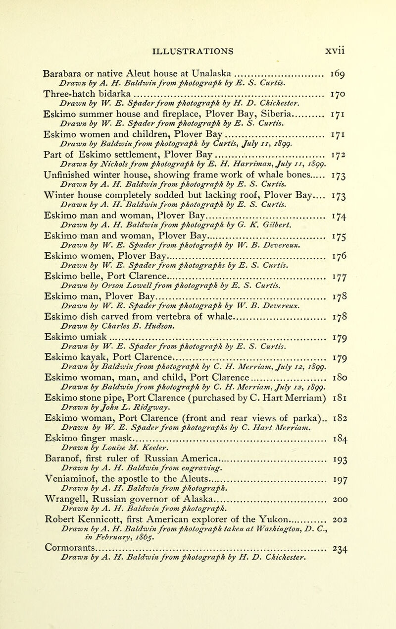Barabara or native Aleut house at Unalaska 169 Dravm by A. H. Baldwin from photograph by B. S. Curtis. Three-hatch bidarka 170 Drawn by W. E. Spader from photograph by H. D. Chichester. Eskimo summer house and fireplace, Plover Bay, Siberia 171 Drawn by W. E. Spader from photograph by E. S. Curtis. Eskimo w^omen and children, Plover Bay 171 Drawn by Baldwin from photograph by Curtis, July ii, i8gg. Part of Eskimo settlement, Plover Bay 172 Drawn by Nichols from photograph by E. H. Harriman, July ii, i8gg. Unfinished winter house, showing framework of whale bones 173 Drawn by A. H. Baldwin from photograph by E. S. Curtis, Winter house completely sodded but lacking roof, Plover Bay..,. 173 Drawn by A. H. Baldwin from photograph by E. S. Curtis. Eskimo man and woman. Plover Bay 174 Drawn by A. H. Baldwin from photograph by G. K. Gilbert. Eskimo man and woman. Plover Bay 175 Drawn by W. E. Spader from photograph by W. B. Devereux. Eskimo women. Plover Bay 176 Drawn by W. E. Spader from photographs by E. S. Curtis. Eskimo belle. Port Clarence 177 Drawn by Orso7i Lowell frotn photograph by E. S. Curtis. Eskimo man, Plover Bay 178 Drawn by W. E. Spader from photograph by W. B. Devereux. Eskimo dish carved from vertebra of whale 178 Drawn by Charles B. Hudson, Eskimo umiak 179 Drawn by W. E. Spader from photograph by E. S. Curtis. Eskimo kayak. Port Clarence 179 Drawn by Baldwin fro7n photograph by C. H. Merriam, July i2, i8gg. Eskimo woman, man, and child, Port Clarence 180 Drawn by Baldwin from photograph by C. H. Merriam, July 12, i8gg. Eskimo stone pipe. Port Clarence (purchased by C. Hart Merriam) 181 Drawn by John L. Ridgway. Eskimo woman, Port Clarence (front and rear views of parka).. 182 Drawn by W. E. Spader from photographs by C. Hart Merriaiti, Eskimo finger mask 184 Drawn by Louise M. Keeler. Baranof, first ruler of Russian America 193 Drawn by A. H. Baldwin fro7n engraving. Veniaminof, the apostle to the Aleuts 197 Drawn by A. H. Baldwin from photograph. Wrangell, Russian governor of Alaska 200 Drawn by A. H. Baldwin from photograph. Robert Kennicott, first American explorer of the Yukon 202 Drawn by A. H. Baldwin from photograph taken at Washington, D. C., in February, i86y. Cormorants 234 Drawn by A. H. Baldwin fr07n photograph by H. D. Chichester.