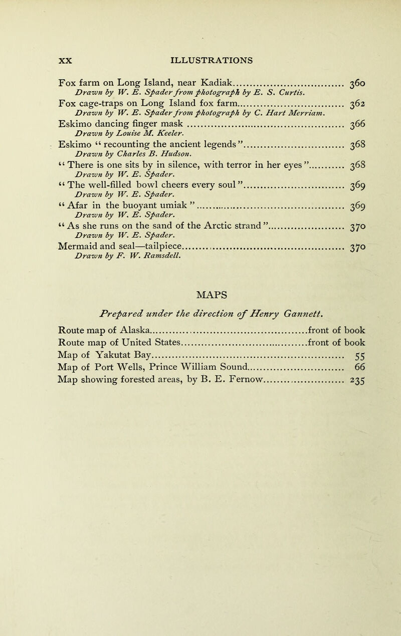 Fox farm on Long Island, near Kadiak 360 Drawn by TV. E. Spader from photograph by E. S. Curtis. Fox cage-traps on Long Island fox farm 362 Drawn by W. E. Spader from photograph by C, Hart Merriam. Eskimo dancing finger mask 366 Drawn by Louise M. Keeler. Eskimo “ recounting the ancient legends” 368 Drawn by Charles B. Hudson. “ There is one sits by in silence, with terror in her eyes” 368 Drawn by W. E. Spader. “ The well-filled bowl cheers every soul” 369 Drawn by W. E. Spader. “ Afar in the buoyant umiak ” 369 Drawn by W. E. Spader. “ As she runs on the sand of the Arctic strand ” 370 Drawn by W. E. Spader. Mermaid and seal—tailpiece 370 Drawn by F. W. Ramsdell. MAPS Prepared under the direction of Henry Gannett. Route map of Alaska front of book Route map of United States front of book Map of Yakutat Bay 55 Map of Port Wells, Prince William Sound 66 Map showing forested areas, by B. E. Fernow 235