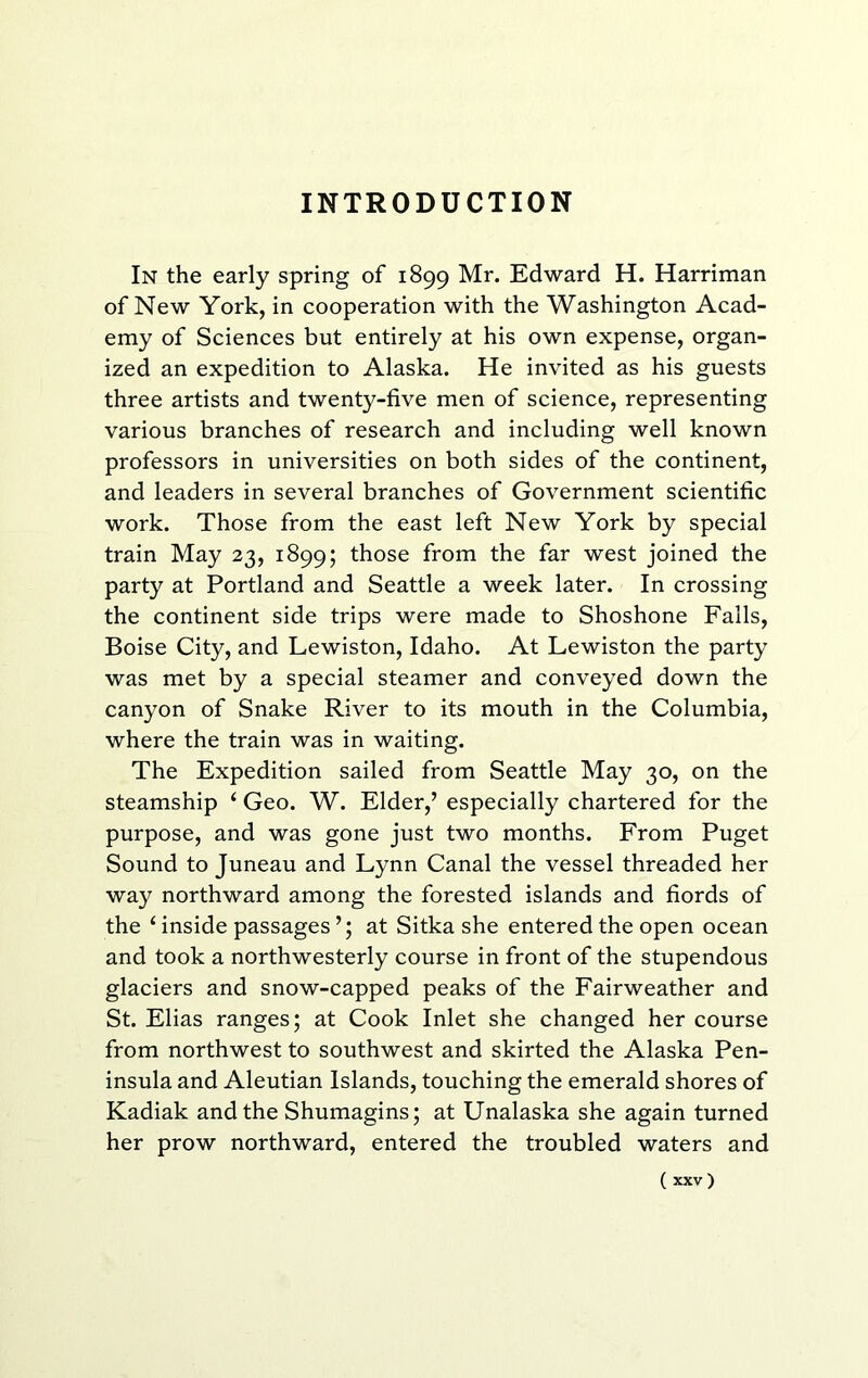 INTRODUCTION In the early spring of 1899 Mr. Edward H. Harriman of New York, in cooperation with the Washington Acad- emy of Sciences but entirely at his own expense, organ- ized an expedition to Alaska. He invited as his guests three artists and twenty-five men of science, representing various branches of research and including well known professors in universities on both sides of the continent, and leaders in several branches of Government scientific work. Those from the east left New York by special train May 23, 1899; those from the far west joined the party at Portland and Seattle a week later. In crossing the continent side trips were made to Shoshone Falls, Boise City, and Lewiston, Idaho. At Lewiston the party was met by a special steamer and conveyed down the canyon of Snake River to its mouth in the Columbia, where the train was in waiting. The Expedition sailed from Seattle May 30, on the steamship ‘ Geo. W. Elder,’ especially chartered for the purpose, and was gone just two months. From Puget Sound to Juneau and Lynn Canal the vessel threaded her way northward among the forested islands and fiords of the ‘ inside passages’; at Sitka she entered the open ocean and took a northwesterly course in front of the stupendous glaciers and snow-capped peaks of the Fairweather and St. Elias ranges; at Cook Inlet she changed her course from northwest to southwest and skirted the Alaska Pen- insula and Aleutian Islands, touching the emerald shores of Kadiak and the Shumagins; at Unalaska she again turned her prow northward, entered the troubled waters and