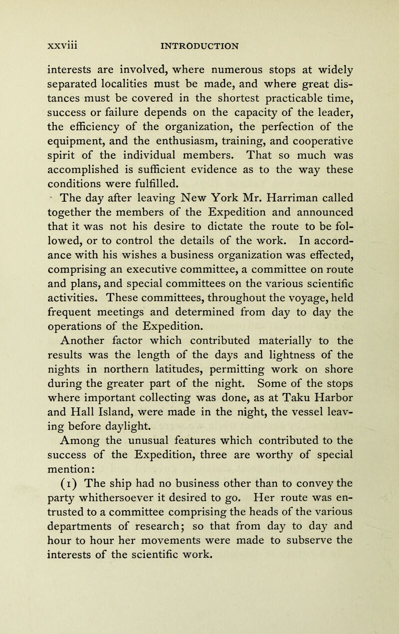 interests are involved, where numerous stops at widely separated localities must be made, and where great dis- tances must be covered in the shortest practicable time, success or failure depends on the capacity of the leader, the efficiency of the organization, the perfection of the equipment, and the enthusiasm, training, and cooperative spirit of the individual members. That so much was accomplished is sufficient evidence as to the way these conditions were fulfilled. • The day after leaving New York Mr. Harriman called together the members of the Expedition and announced that it was not his desire to dictate the route to be fol- lowed, or to control the details of the work. In accord- ance with his wishes a business organization was effected, comprising an executive committee, a committee on route and plans, and special committees on the various scientific activities. These committees, throughout the voyage, held frequent meetings and determined from day to day the operations of the Expedition. Another factor which contributed materially to the results was the length of the days and lightness of the nights in northern latitudes, permitting work on shore during the greater part of the night. Some of the stops where important collecting was done, as at Taku Harbor and Hall Island, were made in the night, the vessel leav- ing before daylight. Among the unusual features which contributed to the success of the Expedition, three are worthy of special mention: (i) The ship had no business other than to convey the party whithersoever it desired to go. Her route was en- trusted to a committee comprising the heads of the various departments of research; so that from day to day and hour to hour her movements were made to subserve the interests of the scientific work.