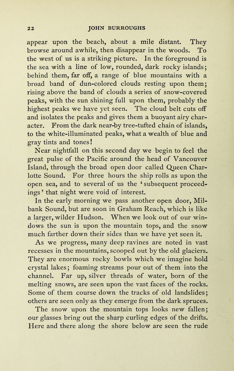 appear upon the beach, about a mile distant. They browse around awhile, then disappear in the woods. To the west of us is a striking picture. In the foreground is the sea with a line of low, rounded, dark rocky islands; behind them, far off, a range of blue mountains with a broad band of dun-colored clouds resting upon them; rising above the band of clouds a series of snow-covered peaks, with the sun shining full upon them, probably the highest peaks we have yet seen. The cloud belt cuts off and isolates the peaks and gives them a buoyant airy char- acter. From the dark near-by tree-tufted chain of islands, to the white-illuminated peaks, what a wealth of blue and gray tints and tones! Near nightfall on this second day we begin to feel the great pulse of the Pacific around the head of Vancouver Island, through the broad open door called Queen Char- lotte Sound. For three hours the ship rolls as upon the open sea, and to several of us the ‘ subsequent proceed- ings ’ that night were void of interest. In the early morning we pass another open door. Mil- bank Sound, but are soon in Graham Reach, which is like a larger, wilder Hudson. When we look out of our win- dows the sun is upon the mountain tops, and the snow much farther down their sides than we have yet seen it. As we progress, many deep ravines are noted in vast recesses in the mountains, scooped out by the old glaciers. They are enormous rocky bowls which we imagine hold crystal lakes; foaming streams pour out of them into the channel. Far up, silver threads of water, born of the melting snows, are seen upon the vast faces of the rocks. Some of them course down the tracks of old landslides; others are seen only as they emerge from the dark spruces. The snow upon the mountain tops looks new fallen; our glasses bring out the sharp curling edges of the drifts. Here and there along the shore below are seen the rude