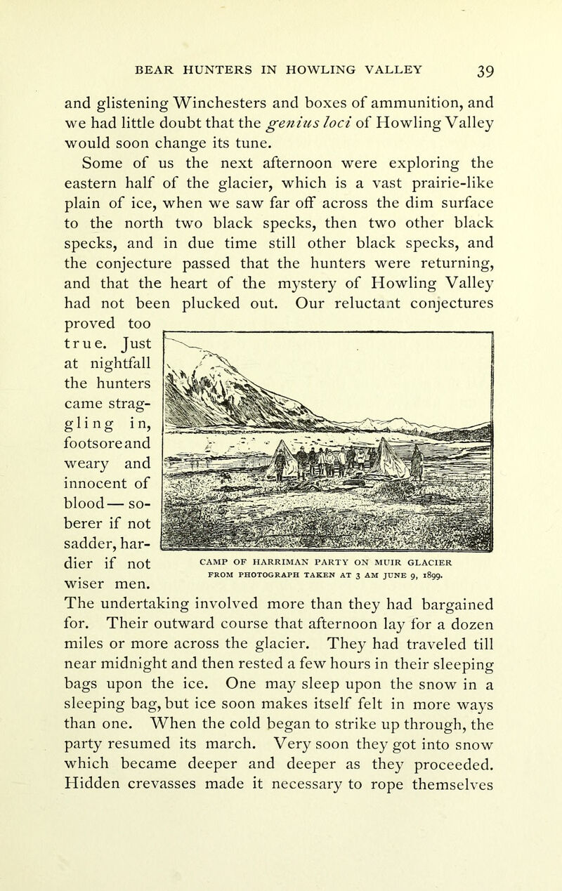 and glistening Winchesters and boxes of ammunition, and we had little doubt that the genius loci of Howling Valley would soon change its tune. Some of us the next afternoon were exploring the eastern half of the glacier, which is a vast prairie-like plain of ice, when we saw far off across the dim surface to the north two black specks, then two other black specks, and in due time still other black specks, and the conjecture passed that the hunters were returning, and that the heart of the mystery of Howling Valley had not been plucked out. Our reluctant conjectures proved too true. Just at nightfall the hunters came strag- gling in, footsore and weary and innocent of blood— so- berer if not sadder, har- dier if not wiser men. The undertaking involved more than they had bargained for. Their outward course that afternoon lay for a dozen miles or more across the glacier. They had traveled till near midnight and then rested a few hours in their sleeping bags upon the ice. One may sleep upon the snow in a sleeping bag, but ice soon makes itself felt in more ways than one. When the cold began to strike up through, the party resumed its march. Very soon they got into snow which became deeper and deeper as they proceeded. Hidden crevasses made it necessary to rope themselves