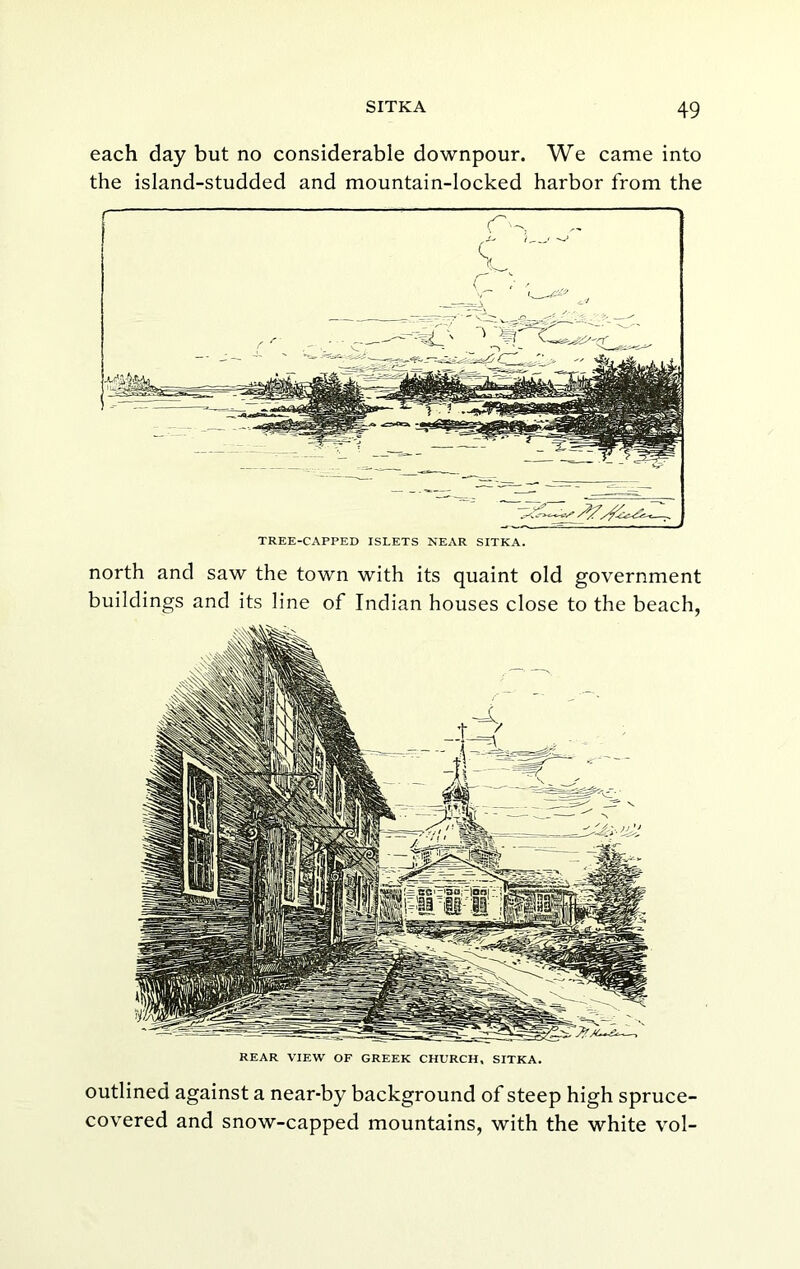 each day but no considerable downpour. We came into the island-studded and mountain-locked harbor from the TREE-CAPPED ISLETS NEAR SITKA. north and saw the town with its quaint old government buildings and its line of Indian houses close to the beach, REAR VIEW OF GREEK CHURCH, SITKA. outlined against a near-by background of steep high spruce- covered and snow-capped mountains, with the white vol-