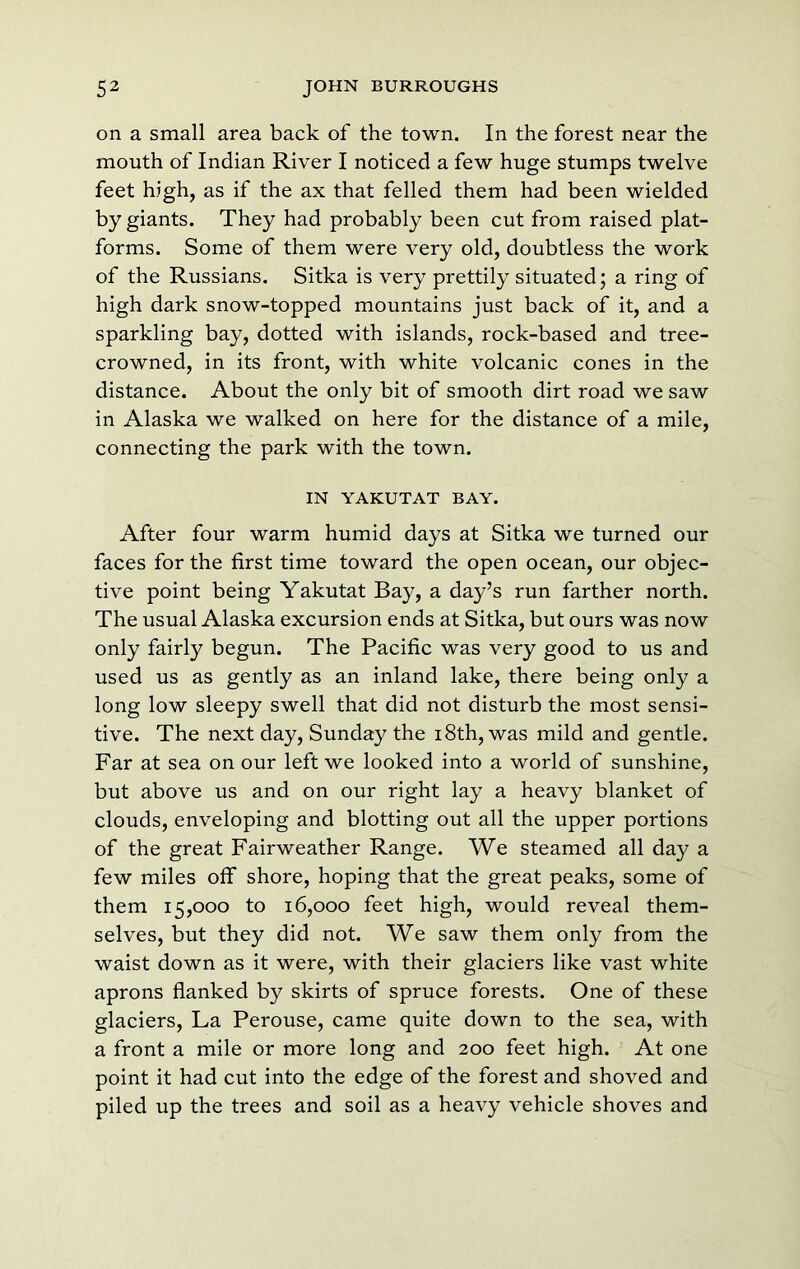 on a small area back of the town. In the forest near the mouth of Indian River I noticed a few huge stumps twelve feet high, as if the ax that felled them had been wielded by giants. They had probably been cut from raised plat- forms. Some of them were very old, doubtless the work of the Russians. Sitka is very prettily situated; a ring of high dark snow-topped mountains just back of it, and a sparkling bay, dotted with islands, rock-based and tree- crowned, in its front, with white volcanic cones in the distance. About the only bit of smooth dirt road we saw in Alaska we walked on here for the distance of a mile, connecting the park with the town. IN YAKUTAT BAY. After four warm humid days at Sitka we turned our faces for the first time toward the open ocean, our objec- tive point being Yakutat Bay, a day’s run farther north. The usual Alaska excursion ends at Sitka, but ours was now only fairly begun. The Pacific was very good to us and used us as gently as an inland lake, there being only a long low sleepy swell that did not disturb the most sensi- tive. The next day, Sunday the 18th, was mild and gentle. Far at sea on our left we looked into a world of sunshine, but above us and on our right lay a heavy blanket of clouds, enveloping and blotting out all the upper portions of the great Fairweather Range. We steamed all day a few miles off shore, hoping that the great peaks, some of them 15,000 to 16,000 feet high, would reveal them- selves, but they did not. We saw them only from the waist down as it were, with their glaciers like vast white aprons flanked by skirts of spruce forests. One of these glaciers. La Perouse, came quite down to the sea, with a front a mile or more long and 200 feet high. At one point it had cut into the edge of the forest and shoved and piled up the trees and soil as a heavy vehicle shoves and