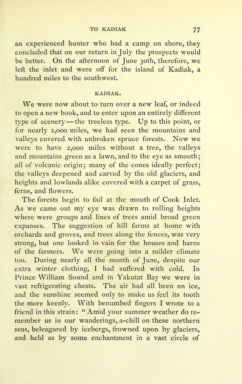 an experienced hunter who had a camp on shore, they concluded that on our return in July the prospects would be better. On the afternoon of June 30th, therefore, we left the inlet and were off for the island of Kadiak, a hundred miles to the southwest. KADIAK. We were now about to turn over a new leaf, or indeed to open a new book, and to enter upon an entirely different type of scenery—the treeless type. Up to this point, or for nearly 2,000 miles, we had seen the mountains and valleys covered with unbroken spruce forests. Now we were to have 2,000 miles without a tree, the valleys and mountains green as a lawn, and to the eye as smooth; all of volcanic origin; many of the cones ideally perfect; the valleys deepened and carved by the old glaciers, and heights and lowlands alike covered with a carpet of grass, ferns, and flowers. The forests begin to fail at the mouth of Cook Inlet. As we came out my eye was drawn to rolling heights where were groups and lines of trees amid broad green expanses. The suggestion of hill farms at home with orchards and groves, and trees along the fences, was very strong, but one looked in vain for the houses and barns of the farmers. We were going into a milder climate too. During nearly all the month of June, despite our extra winter clothing, I had suffered with cold. In Prince William Sound and in Yakutat Bay we were in vast refrigerating chests. The air had all been on ice, and the sunshine seemed only to make us feel its tooth the more keenly. With benumbed fingers I wrote to a friend in this strain: “Amid your summer weather do re- member us in our wanderings, a-chill on these northern seas, beleagured by icebergs, frowned upon by glaciers, and held as by some enchantment in a vast circle of