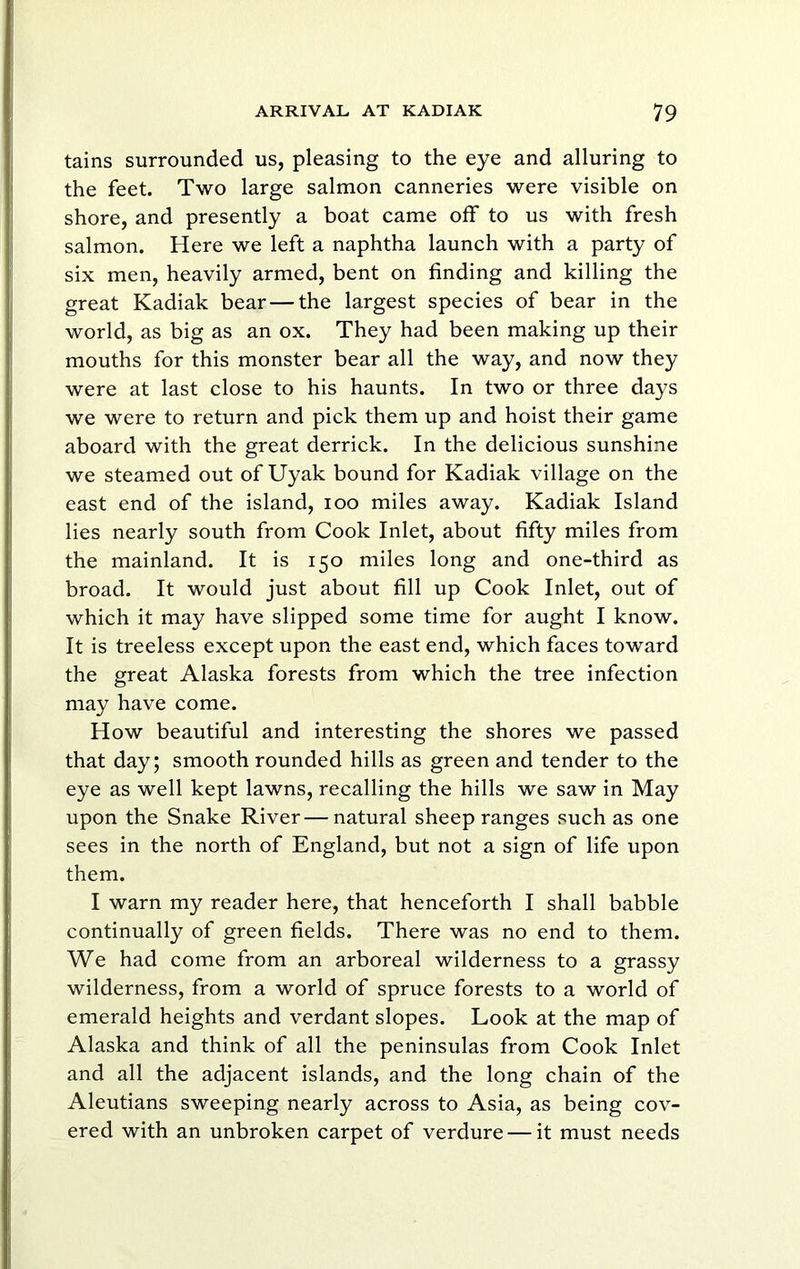 tains surrounded us, pleasing to the eye and alluring to the feet. Two large salmon canneries were visible on shore, and presently a boat came off to us with fresh salmon. Here we left a naphtha launch with a party of six men, heavily armed, bent on finding and killing the great Kadiak bear — the largest species of bear in the world, as big as an ox. They had been making up their mouths for this monster bear all the way, and now they were at last close to his haunts. In two or three days we were to return and pick them up and hoist their game aboard with the great derrick. In the delicious sunshine we steamed out of Uyak bound for Kadiak village on the east end of the island, loo miles away. Kadiak Island lies nearly south from Cook Inlet, about fifty miles from the mainland. It is 150 miles long and one-third as broad. It would just about fill up Cook Inlet, out of which it may have slipped some time for aught I know. It is treeless except upon the east end, which faces toward the great Alaska forests from which the tree infection may have come. How beautiful and interesting the shores we passed that day; smooth rounded hills as green and tender to the eye as well kept lawns, recalling the hills we saw in May upon the Snake River—natural sheep ranges such as one sees in the north of England, but not a sign of life upon them. I warn my reader here, that henceforth I shall babble continually of green fields. There was no end to them. We had come from an arboreal wilderness to a grassy wilderness, from a world of spruce forests to a world of emerald heights and verdant slopes. Look at the map of Alaska and think of all the peninsulas from Cook Inlet and all the adjacent islands, and the long chain of the Aleutians sweeping nearly across to Asia, as being cov- ered with an unbroken carpet of verdure — it must needs
