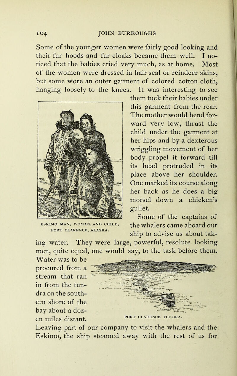 Some of the younger women were fairly good looking and their fur hoods and fur cloaks became them well. I no- ticed that the babies cried very much, as at home. Most of the women were dressed in hair seal or reindeer skins, but some wore an outer garment of colored cotton cloth, hanging loosely to the knees. It was interesting to see them tuck their babies under this garment from the rear. The mother would bend for- ward very low, thrust the child under the garment at her hips and by a dexterous wriggling movement of her body propel it forward till its head protruded in its place above her shoulder. One marked its course along her back as he does a big morsel down a chicken’s gullet. Some of the captains of the whalers came aboard our ship to advise us about tak- ing water. They were large, powerful, resolute looking men, quite equal, one would say, to the task before them. Water was to be procured from a stream that ran in from the tun- dra on the south- ern shore of the bay about a doz- en miles distant. Leaving part of our company to visit the whalers and the Eskimo, the ship steamed away with the rest of us for ESKIMO MAN, WOMAN, AND CHILD, PORT CLARENCE, ALASKA. PORT CLARENCE TUNDRA.