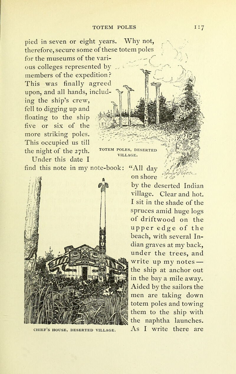 pied in seven or eight years. Why not, therefore, secure some of these totem poles for the museums of the vari- ous colleges represented by members of the expedition ? This was finally agreed upon, and all hands, includ- ing the ship’s crew, fell to digging up and floating to the ship five or six of the more striking poles. This occupied us till the night of the 27th. Under this date I find this note in my note-book: TOTEM POLES, DESERTED VILLAGE. chief’s house, deserted village. “All day on shore by the deserted Indian village. Clear and hot. I sit in the shade of the spruces amid huge logs of driftwood on the upper edge of the beach, with several In- dian graves at my back, under the trees, and write up my notes — the ship at anchor out in the bay a mile away. Aided by the sailors the men are taking down totem poles and towing them to the ship with the naphtha launches. As I write there are