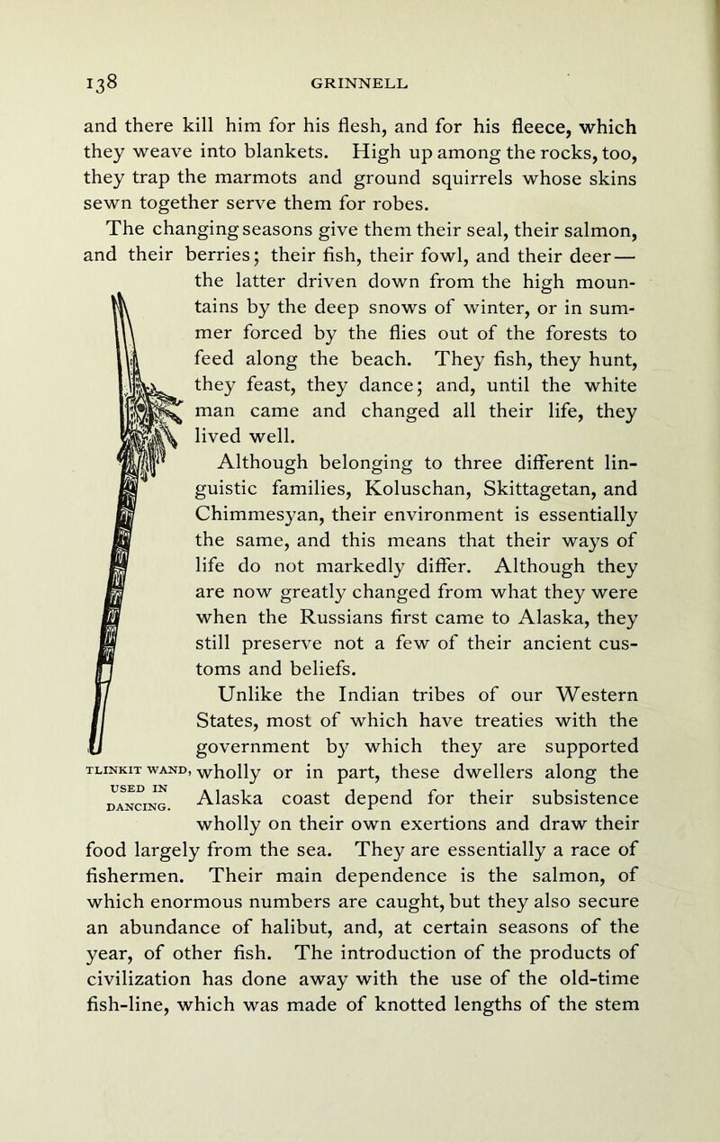 and there kill him for his flesh, and for his fleece, which they weave into blankets. High up among the rocks, too, they trap the marmots and ground squirrels whose skins sewn together serve them for robes. The changing seasons give them their seal, their salmon, and their berries; their fish, their fowl, and their deer — the latter driven down from the high moun- tains by the deep snows of winter, or in sum- mer forced by the flies out of the forests to feed along the beach. They fish, they hunt, they feast, they dance; and, until the white man came and changed all their life, they lived well. Although belonging to three different lin- guistic families, Koluschan, Skittagetan, and Chimmesyan, their environment is essentially the same, and this means that their ways of life do not markedly differ. Although they are now greatly changed from what they were when the Russians first came to Alaska, they still preserve not a few of their ancient cus- toms and beliefs. Unlike the Indian tribes of our Western States, most of which have treaties with the government by which they are supported TLiNKiT WAND, wholly or in part, these dwellers along the j^ANciNG. Alaska coast depend for their subsistence wholly on their own exertions and draw their food largely from the sea. They are essentially a race of fishermen. Their main dependence is the salmon, of which enormous numbers are caught, but they also secure an abundance of halibut, and, at certain seasons of the year, of other fish. The introduction of the products of civilization has done away with the use of the old-time fish-line, which was made of knotted lengths of the stem