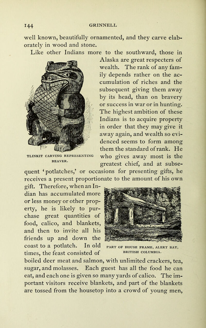 well known, beautifully ornamented, and they carve elab- orately in wood and stone. Like other Indians more to the southward, those in Alaska are great respecters of wealth. The rank of any fam- ily depends rather on the ac- cumulation of riches and the subsequent giving them away by its head, than on bravery or success in war or in hunting. The highest ambition of these Indians is to acquire property in order that they may give it away again, and wealth so evi- denced seems to form among them the standard of rank. He who gives away most is the greatest chief, and at subse- quent ‘ potlatches,’ or occasions for presenting gifts, he receives a present proportionate to the amount of his own gift. Therefore, when an In- dian has accumulated more or less money or other prop- erty, he is likely to pur- chase great quantities of food, calico, and blankets, and then to invite all his friends up and down the coast to a potlatch. In old part of house frame, alert bay, times, the feast consisted of British Columbia. boiled deer meat and salmon, with unlimited crackers, tea, sugar, and molasses. Each guest has all the food he can eat, and each one is given so many yards of calico. The im- portant visitors receive blankets, and part of the blankets are tossed from the housetop into a crowd of young men, TLINKIT CARVING REPRESENTING BEAVER.