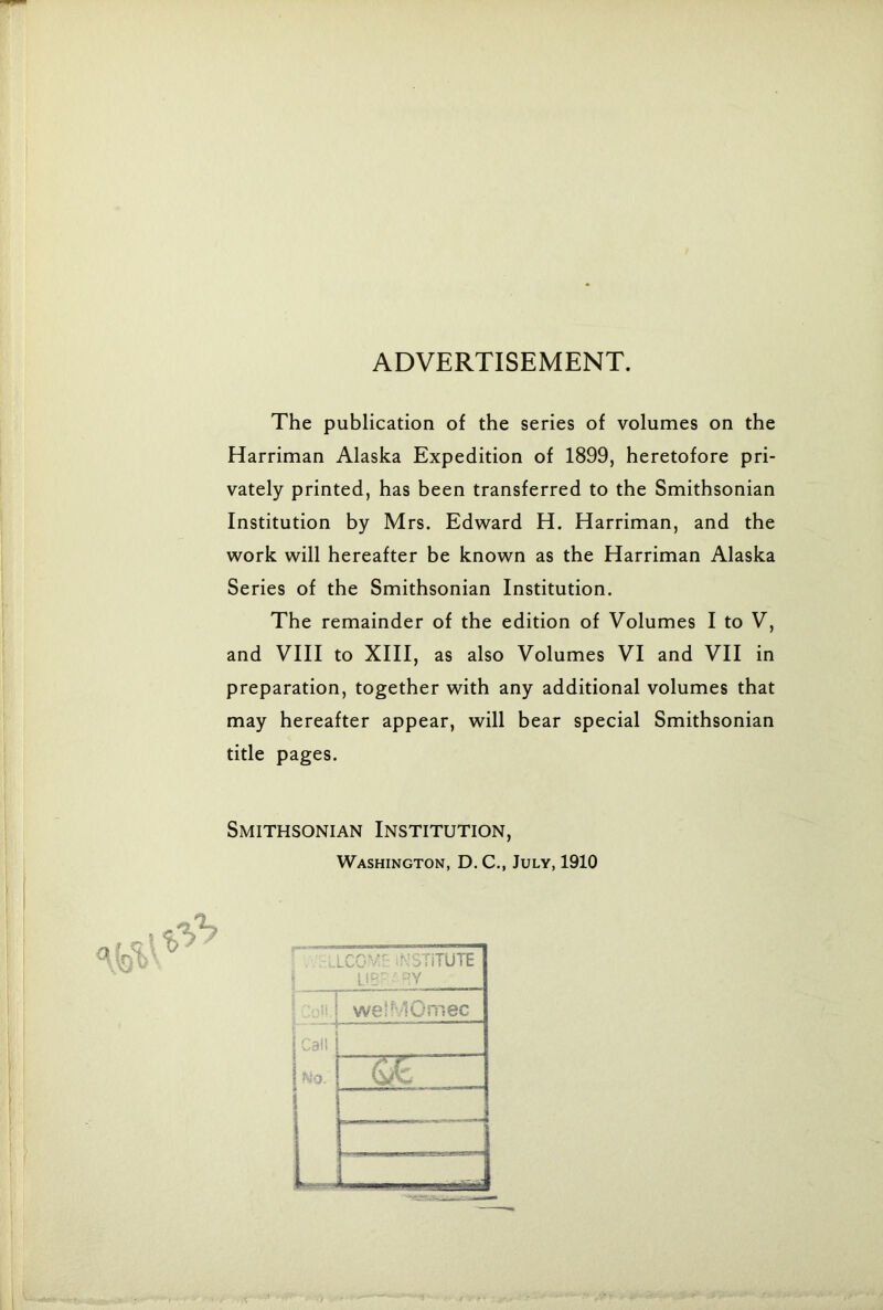 ADVERTISEMENT. The publication of the series of volumes on the Harriman Alaska Expedition of 1899, heretofore pri- vately printed, has been transferred to the Smithsonian Institution by Mrs. Edward H. Harriman, and the work will hereafter be known as the Harriman Alaska Series of the Smithsonian Institution. The remainder of the edition of Volumes I to V, and VIII to XIII, as also Volumes VI and VII in preparation, together with any additional volumes that may hereafter appear, will bear special Smithsonian title pages. Smithsonian Institution, Washington, D. C., July, 1910