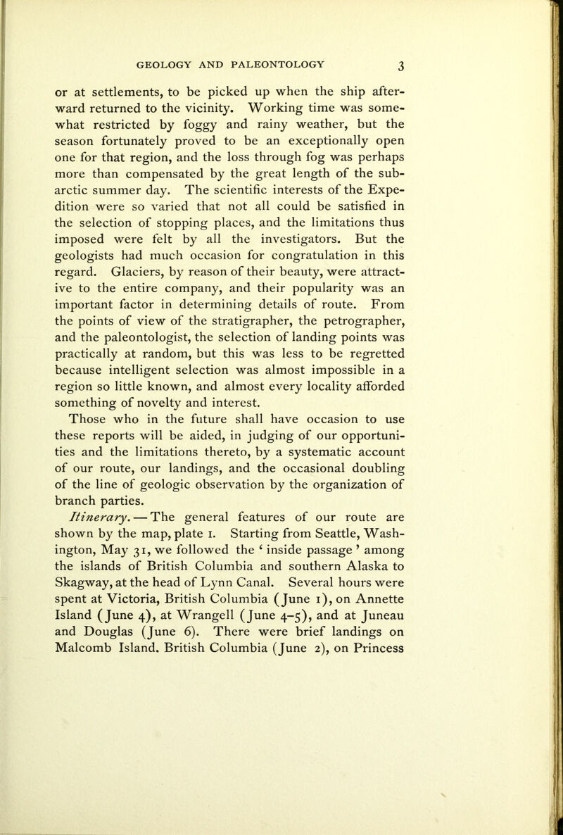 or at settlements, to be picked up when the ship after- ward returned to the vicinity. Working time was some- what restricted by foggy and rainy weather, but the season fortunately proved to be an exceptionally open one for that region, and the loss through fog was perhaps more than compensated by the great length of the sub- arctic summer day. The scientific interests of the Expe- dition were so varied that not all could be satisfied in the selection of stopping places, and the limitations thus imposed were felt by all the investigators. But the geologists had much occasion for congratulation in this regard. Glaciers, by reason of their beauty, were attract- ive to the entire company, and their popularity was an important factor in determining details of route. From the points of view of the stratigrapher, the petrographer, and the paleontologist, the selection of landing points was practically at random, but this was less to be regretted because intelligent selection was almost impossible in a region so little known, and almost every locality afforded something of novelty and interest. Those who in the future shall have occasion to use these reports will be aided, in judging of our opportuni- ties and the limitations thereto, by a systematic account of our route, our landings, and the occasional doubling of the line of geologic observation by the organization of branch parties. Itinerary. — The general features of our route are shown by the map, plate i. Starting from Seattle, Wash- ington, May 31, we followed the ‘ inside passage ’ among the islands of British Columbia and southern Alaska to Skagway, at the head of Lynn Canal. Several hours were spent at Victoria, British Columbia (June 1), on Annette Island (June 4), at Wrangell (June 4-5), and at Juneau and Douglas (June 6). There were brief landings on Malcomb Island. British Columbia (June 2), on Princess