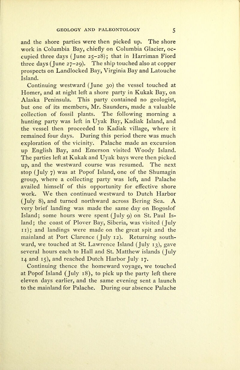 and the shore parties were then picked up. The shore work in Columbia Bay, chiefly on Columbia Glacier, oc- cupied three days (June 25-28); that in Harriman Fiord three days (June 27-29). The ship touched also at copper prospects on Landlocked Bay, Virginia Bay and Latouche Island. Continuing westward (June 30) the vessel touched at Homer, and at night left a shore party in Kukak Bay, on Alaska Peninsula. This party contained no geologist, but one of its members, Mr. Saunders, made a valuable collection of fossil plants. The following morning a hunting party was left in Uyak Bay, Kadiak Island, and the vessel then proceeded to Kadiak village, where it remained four days. During this period there was much exploration of the vicinity. Palache made an excursion up English Bay, and Emerson visited Woody Island. The parties left at Kukak and Uyak bays were then picked up, and the westward course was resumed. The next stop (July 7) was at Popof Island, one of the Shumagin group, where a collecting party was left, and Palache availed himself of this opportunity for effective shore work. We then continued westward to Dutch Harbor (July 8), and turned northward across Bering Sea. A very brief landing was made the same day on Bogoslof Island; some hours were spent (July 9) on St. Paul Is- land; the coast of Plover Bay, Siberia, was visited (July 11); and landings were made on the great spit and the mainland at Port Clarence (July 12). Returning south- ward, we touched at St. Lawrence Island (July 13), gave several hours each to Hall and St. Matthew islands (July 14 and 15), and reached Dutch Harbor July 17. Continuing thence the homeward voyage, we touched at Popof Island (July 18), to pick up the party left there eleven days earlier, and the same evening sent a launch to the mainland for Palache. During our absence Palache