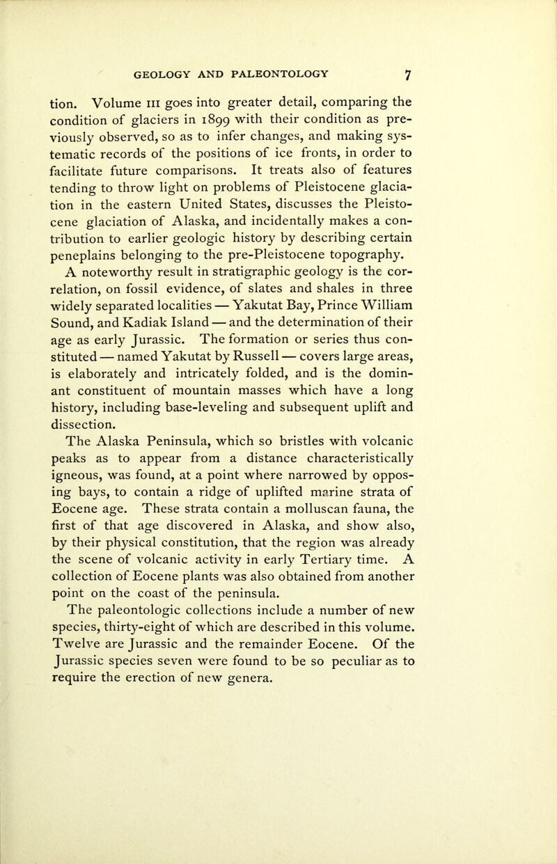 tion. Volume hi goes into greater detail, comparing the condition of glaciers in 1899 with their condition as pre- viously observed, so as to infer changes, and making sys- tematic records of the positions of ice fronts, in order to facilitate future comparisons. It treats also of features tending to throw light on problems of Pleistocene glacia- tion in the eastern United States, discusses the Pleisto- cene glaciation of Alaska, and incidentally makes a con- tribution to earlier geologic history by describing certain peneplains belonging to the pre-Pleistocene topography. A noteworthy result in stratigraphic geology is the cor- relation, on fossil evidence, of slates and shales in three widely separated localities — Yakutat Bay, Prince William Sound, and Kadiak Island — and the determination of their age as early Jurassic. The formation or series thus con- stituted — named Yakutat by Russell — covers large areas, is elaborately and intricately folded, and is the domin- ant constituent of mountain masses which have a long history, including base-leveling and subsequent uplift and dissection. The Alaska Peninsula, which so bristles with volcanic peaks as to appear from a distance characteristically igneous, was found, at a point where narrowed by oppos- ing bays, to contain a ridge of uplifted marine strata of Eocene age. These strata contain a molluscan fauna, the first of that age discovered in Alaska, and show also, by their physical constitution, that the region was already the scene of volcanic activity in early Tertiary time. A collection of Eocene plants was also obtained from another point on the coast of the peninsula. The paleontologic collections include a number of new species, thirty-eight of which are described in this volume. Twelve are Jurassic and the remainder Eocene. Of the Jurassic species seven were found to be so peculiar as to require the erection of new genera.