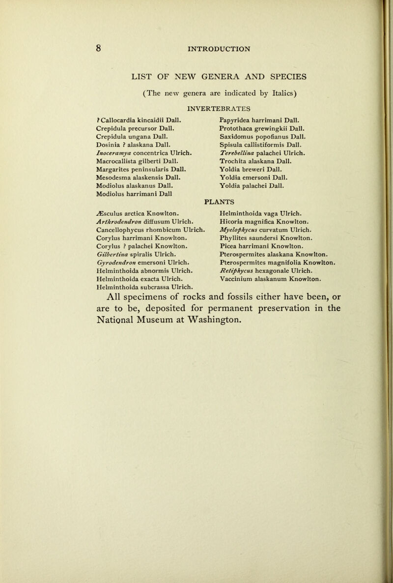 LIST OF NEW GENERA AND SPECIES (The new genera are indicated by Italics) INVERTEBRATES ? Callocardia kincaidii Dali. Crepidula precursor Dali. Crepidula ungana Dali. Dosinia ? alaskana Dali. Inoceramya concentrica Ulrich. Macrocallista gilberti Dali. Margarites peninsularis Dali. Mesodesma alaskensis Dali. Modiolus alaskanus Dali. Modiolus harrimani Dali Papyridea harrimani Dali. Protothaca grewingkii Dali. Saxidomus popofianus Dali. Spisula callistiformis Dali. Terebellina palachei Ulrich. Trochita alaskana Dali. Yoldia breweri Dali. Yoldia emersoni Dali. Yoldia palachei Dali. PLANTS .ifCsculus arctica Knowlton. Arthrodendron diffusum Ulrich. Cancellophycus rhombicum Ulrich. Corylus harrimani Knowlton. Corylus ? palachei Knowlton. Gilbertina spiralis Ulrich. Gyrodendron emersoni Ulrich. Helminthoida abnormis Ulrich. Helminthoida exacta Ulrich. Helminthoida subcrassa Ulrich. Helminthoida vaga Ulrich. Hicoria magnifica Knowlton. Myelophycus curvatum Ulrich. Phyllites saundersi Knowlton. Picea harrimani Knowlton. Pterospermites alaskana Knowlton. Pterospermites magnifolia Knowlton. Retipkycus hexagonale Ulrich. Vaccinium alaskanum Knowlton. All specimens of rocks and fossils either have been, or are to be, deposited for permanent preservation in the National Museum at Washington.