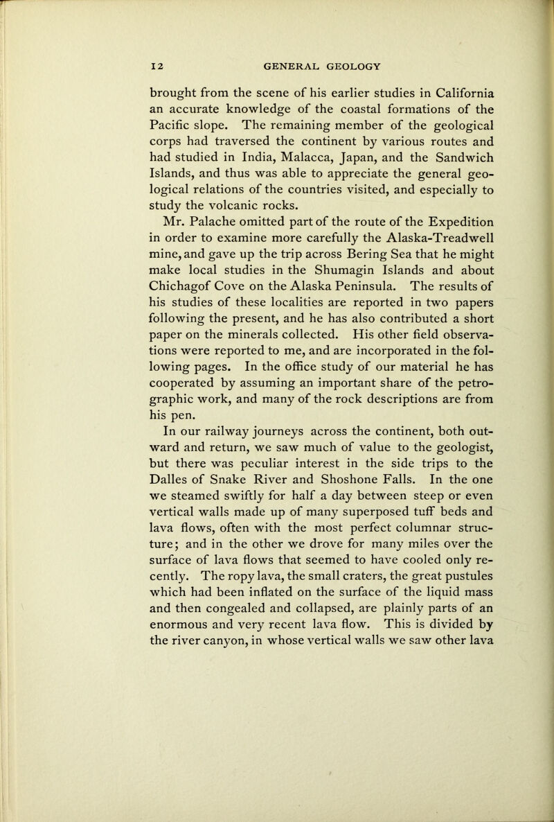 brought from the scene of his earlier studies in California an accurate knowledge of the coastal formations of the Pacific slope. The remaining member of the geological corps had traversed the continent by various routes and had studied in India, Malacca, Japan, and the Sandwich Islands, and thus was able to appreciate the general geo- logical relations of the countries visited, and especially to study the volcanic rocks. Mr. Palache omitted part of the route of the Expedition in order to examine more carefully the Alaska-Treadwell mine, and gave up the trip across Bering Sea that he might make local studies in the Shumagin Islands and about Chichagof Cove on the Alaska Peninsula. The results of his studies of these localities are reported in two papers following the present, and he has also contributed a short paper on the minerals collected. His other field observa- tions were reported to me, and are incorporated in the fol- lowing pages. In the office study of our material he has cooperated by assuming an important share of the petro- graphic work, and many of the rock descriptions are from his pen. In our railway journeys across the continent, both out- ward and return, we saw much of value to the geologist, but there was peculiar interest in the side trips to the Dalles of Snake River and Shoshone Falls. In the one we steamed swiftly for half a day between steep or even vertical walls made up of many superposed tuff beds and lava flows, often with the most perfect columnar struc- ture; and in the other we drove for many miles over the surface of lava flows that seemed to have cooled only re- cently. The ropy lava, the small craters, the great pustules which had been inflated on the surface of the liquid mass and then congealed and collapsed, are plainly parts of an enormous and very recent lava flow. This is divided by the river canyon, in whose vertical walls we saw other lava