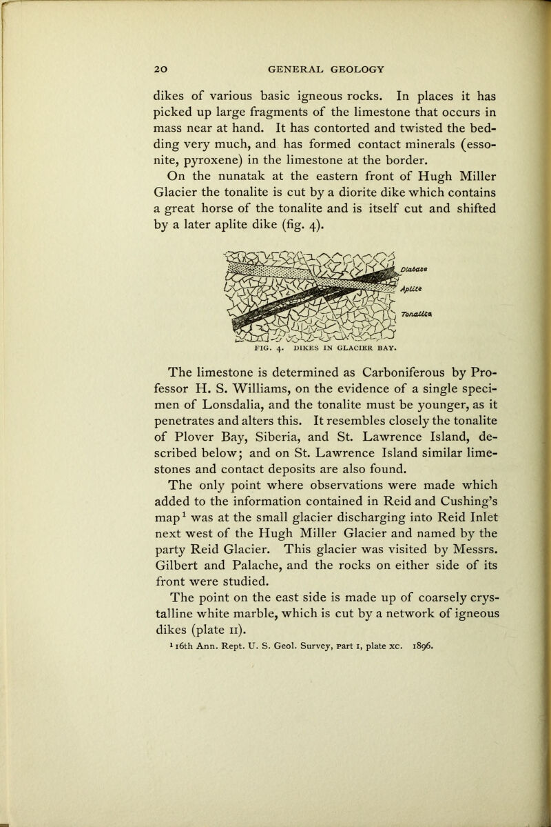 dikes of various basic igneous rocks. In places it has picked up large fragments of the limestone that occurs in mass near at hand. It has contorted and twisted the bed- ding very much, and has formed contact minerals (esso- nite, pyroxene) in the limestone at the border. On the nunatak at the eastern front of Hugh Miller Glacier the tonalite is cut by a diorite dike which contains a great horse of the tonalite and is itself cut and shifted by a later aplite dike (fig. 4). FIG. 4. DIKES IN GLACIER BAY. The limestone is determined as Carboniferous by Pro- fessor H. S. Williams, on the evidence of a single speci- men of Lonsdalia, and the tonalite must be younger, as it penetrates and alters this. It resembles closely the tonalite of Plover Bay, Siberia, and St. Lawrence Island, de- scribed below; and on St. Lawrence Island similar lime- stones and contact deposits are also found. The only point where observations were made which added to the information contained in Reid and Cushing’s map1 was at the small glacier discharging into Reid Inlet next west of the Hugh Miller Glacier and named by the party Reid Glacier. This glacier was visited by Messrs. Gilbert and Palache, and the rocks on either side of its front were studied. The point on the east side is made up of coarsely crys- talline white marble, which is cut by a network of igneous dikes (plate 11). 116th Ann. Rept. U. S. Geol. Survey, part i, plate xc. 1896.
