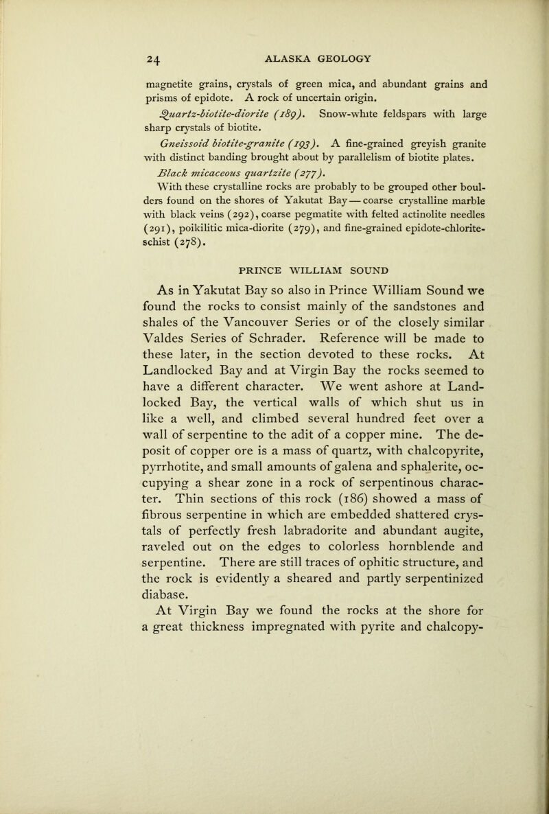 magnetite grains, crystals of green mica, and abundant grains and prisms of epidote. A rock of uncertain origin. £hiartz-biotite-diorite (i8g). Snow-white feldspars with large sharp crystals of biotite. Gneissoid biotite-granite (igj). A fine-grained greyish granite with distinct banding brought about by parallelism of biotite plates. Black micaceous quartzite (2’7’f). With these crystalline rocks are probably to be grouped other boul- ders found on the shores of Yakutat Bay — coarse crystalline marble with black veins (292), coarse pegmatite with felted actinolite needles (291), poikilitic mica-diorite (279), and fine-grained epidote-chlorite- schist (278). PRINCE WILLIAM SOUND As in Yakutat Bay so also in Prince William Sound we found the rocks to consist mainly of the sandstones and shales of the Vancouver Series or of the closely similar Valdes Series of Schrader. Reference will be made to these later, in the section devoted to these rocks. At Landlocked Bay and at Virgin Bay the rocks seemed to have a different character. We went ashore at Land- locked Bay, the vertical walls of which shut us in like a well, and climbed several hundred feet over a wall of serpentine to the adit of a copper mine. The de- posit of copper ore is a mass of quartz, with chalcopyrite, pyrrhotite, and small amounts of galena and sphalerite, oc- cupying a shear zone in a rock of serpentinous charac- ter. Thin sections of this rock (186) showed a mass of fibrous serpentine in which are embedded shattered crys- tals of perfectly fresh labradorite and abundant augite, raveled out on the edges to colorless hornblende and serpentine. There are still traces of ophitic structure, and the rock is evidently a sheared and partly serpentinized diabase. At Virgin Bay we found the rocks at the shore for a great thickness impregnated with pyrite and chalcopy-