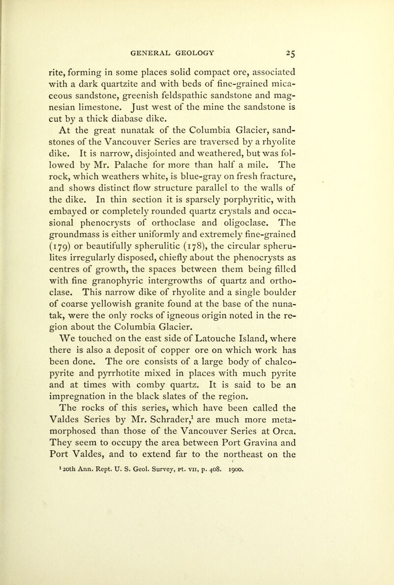 rite, forming in some places solid compact ore, associated with a dark quartzite and with beds of fine-grained mica- ceous sandstone, greenish feldspathic sandstone and mag- nesian limestone. Just west of the mine the sandstone is cut by a thick diabase dike. At the great nunatak of the Columbia Glacier, sand- stones of the Vancouver Series are traversed by a rhyolite dike. It is narrow, disjointed and weathered, but was fol- lowed by Mr. Palache for more than half a mile. The rock, which weathers white, is blue-gray on fresh fracture, and shows distinct flow structure parallel to the walls of the dike. In thin section it is sparsely porphyritic, with embayed or completely rounded quartz crystals and occa- sional phenocrysts of orthoclase and oligoclase. The groundmass is either uniformly and extremely fine-grained (179) or beautifully spherulitic (178), the circular spheru- lites irregularly disposed, chiefly about the phenocrysts as centres of growth, the spaces between them being filled with fine granophyric intergrowths of quartz and ortho- clase. This narrow dike of rhyolite and a single boulder of coarse yellowish granite found at the base of the nuna- tak, were the only rocks of igneous origin noted in the re- gion about the Columbia Glacier. We touched on the east side of Latouche Island, where there is also a deposit of copper ore on which work has been done. The ore consists of a large body of chalco- pyrite and pyrrhotite mixed in places with much pyrite and at times with comby quartz. It is said to be an impregnation in the black slates of the region. The rocks of this series, which have been called the Valdes Series by Mr. Schrader,1 are much more meta- morphosed than those of the Vancouver Series at Orca. They seem to occupy the area between Port Gravina and Port Valdes, and to extend far to the northeast on the 120th Ann. Rept. U. S. Geol. Survey, pt. vii, p. 408. 1900.
