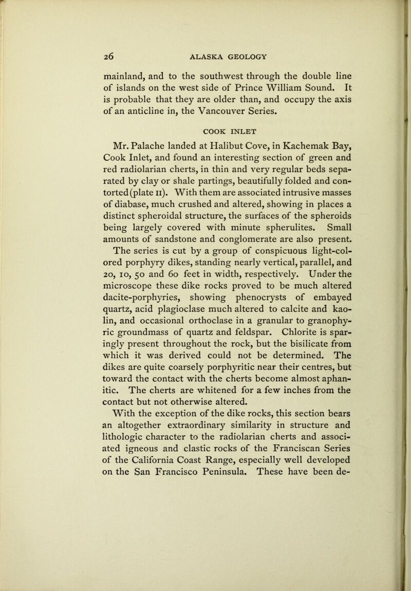 mainland, and to the southwest through the double line of islands on the west side of Prince William Sound. It is probable that they are older than, and occupy the axis of an anticline in, the Vancouver Series. COOK INLET Mr. Palache landed at Halibut Cove, in Kachemak Bay, Cook Inlet, and found an interesting section of green and red radiolarian cherts, in thin and very regular beds sepa- rated by clay or shale partings, beautifully folded and con- torted (plate n). With them are associated intrusive masses of diabase, much crushed and altered, showing in places a distinct spheroidal structure, the surfaces of the spheroids being largely covered with minute spherulites. Small amounts of sandstone and conglomerate are also present. The series is cut by a group of conspicuous light-col- ored porphyry dikes, standing nearly vertical, parallel, and 20, io, 50 and 60 feet in width, respectively. Under the microscope these dike rocks proved to be much altered dacite-porphyries, showing phenocrysts of embayed quartz, acid plagioclase much altered to calcite and kao- lin, and occasional orthoclase in a granular to granophy- ric groundmass of quartz and feldspar. Chlorite is spar- ingly present throughout the rock, but the bisilicate from which it was derived could not be determined. The dikes are quite coarsely porphyritic near their centres, but toward the contact with the cherts become almost aphan- itic. The cherts are whitened for a few inches from the contact but not otherwise altered. With the exception of the dike rocks, this section bears an altogether extraordinary similarity in structure and lithologic character to the radiolarian cherts and associ- ated igneous and clastic rocks of the Franciscan Series of the California Coast Range, especially well developed on the San Francisco Peninsula. These have been de-