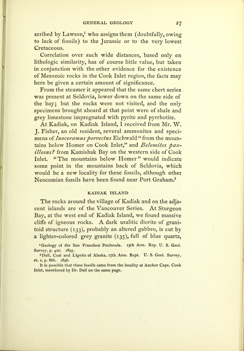 scribed by Lawson,1 who assigns them (doubtfully, owing to lack of fossils) to the Jurassic or to the very lowest Cretaceous. Correlation over such wide distances, based only on lithologic similarity, has of course little value, but taken in conjunction with the other evidence for the existence of Mesozoic rocks in the Cook Inlet region, the facts may here be given a certain amount of significance. From the steamer it appeared that the same chert series was present at Seldovia, lower down on the same side of the bay; but the rocks were not visited, and the only specimens brought aboard at that point were of shale and grey limestone impregnated with pyrite and pyrrhotite. At Kadiak, on Kadiak Island, I received from Mr. W. J. Fisher, an old resident, several ammonites and speci- mens of Inoceramusporrecttis Eichwald “from the moun- tains below Homer on Cook Inlet,” and Belemites pax- illosus? from Kamishak Bay on the western side of Cook Inlet. “The mountains below Homer” would indicate some point in the mountains back of Seldovia, which would be a new locality for these fossils, although other Neocomian fossils have been found near Port Graham.2 KADIAK ISLAND The rocks around the village of Kadiak and on the adja- cent islands are of the Vancouver Series. At Sturgeon Bay, at the west end of Kadiak Island, we found massive cliffs of igneous rocks. A dark uralitic diorite of grani- toid structure (133), probably an altered gabbro, is cut by a lighter-colored grey granite (135), full of blue quartz, •Geology of the San Francisco Peninsula. 15th Ann. Rep. U. S. Geol. Survey, p. 420. 1895. 2 Dali, Coal and Lignite of Alaska, 17th Ann. Rept. U. S. Geol. Survey, Pt. 1, p. 866. 1896. It is possible that these fossils came from the locality at Anchor Cape, Cook Inlet, mentioned by Dr. Dali on the same page.