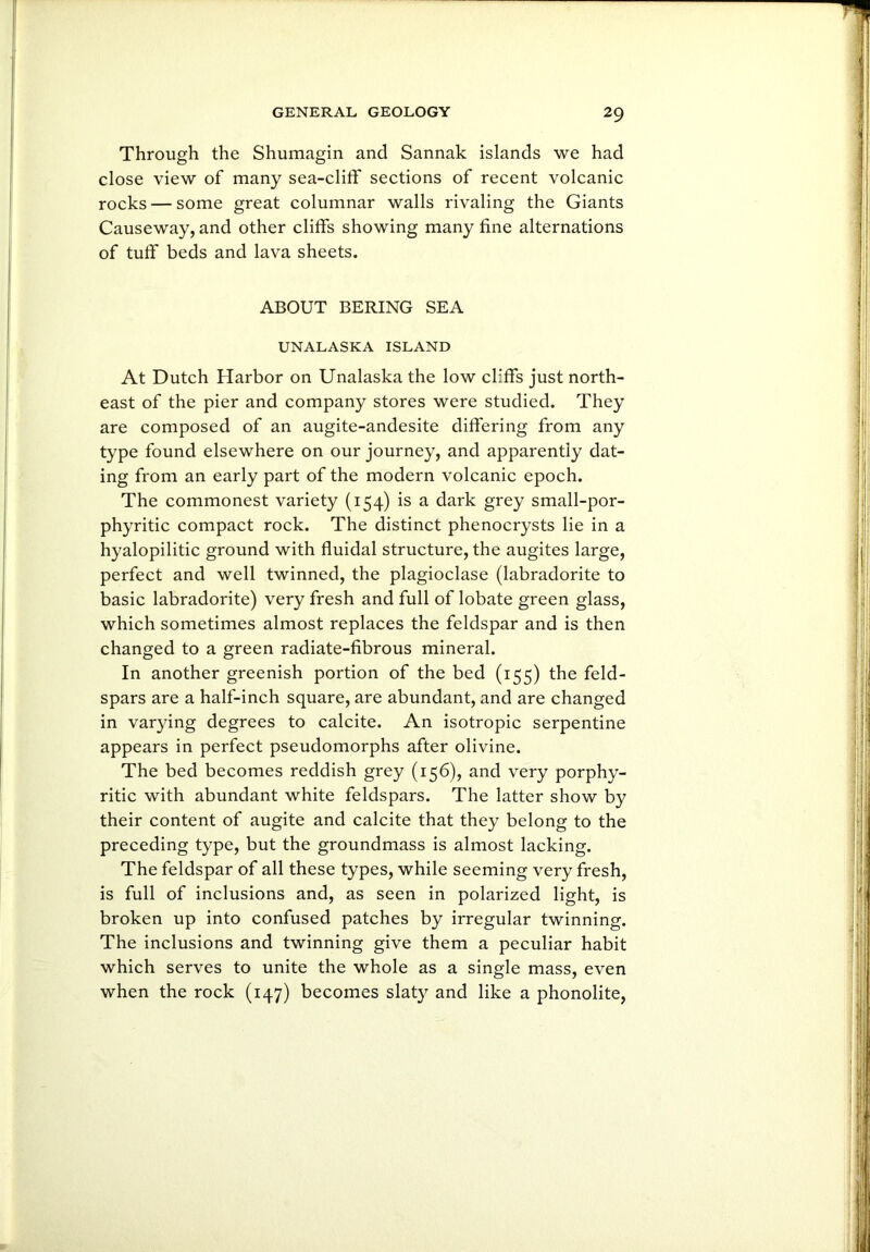 Through the Shumagin and Sannak islands we had close view of many sea-cliff sections of recent volcanic rocks — some great columnar walls rivaling the Giants Causeway, and other cliffs showing many fine alternations of tuff beds and lava sheets. ABOUT BERING SEA UNALASKA ISLAND At Dutch Harbor on Unalaska the low cliffs just north- east of the pier and company stores were studied. They are composed of an augite-andesite differing from any type found elsewhere on our journey, and apparently dat- ing from an early part of the modern volcanic epoch. The commonest variety (154) is a dark grey small-por- phyritic compact rock. The distinct phenocrysts lie in a hyalopilitic ground with fluidal structure, the augites large, perfect and well twinned, the plagioclase (labradorite to basic labradorite) very fresh and full of lobate green glass, which sometimes almost replaces the feldspar and is then changed to a green radiate-fibrous mineral. In another greenish portion of the bed (155) the feld- spars are a half-inch square, are abundant, and are changed in varying degrees to calcite. An isotropic serpentine appears in perfect pseudomorphs after olivine. The bed becomes reddish grey (156), and very porphy- ritic with abundant white feldspars. The latter show by their content of augite and calcite that they belong to the preceding type, but the groundmass is almost lacking. The feldspar of all these types, while seeming very fresh, is full of inclusions and, as seen in polarized light, is broken up into confused patches by irregular twinning. The inclusions and twinning give them a peculiar habit which serves to unite the whole as a single mass, even when the rock (147) becomes slaty and like a phonolite,