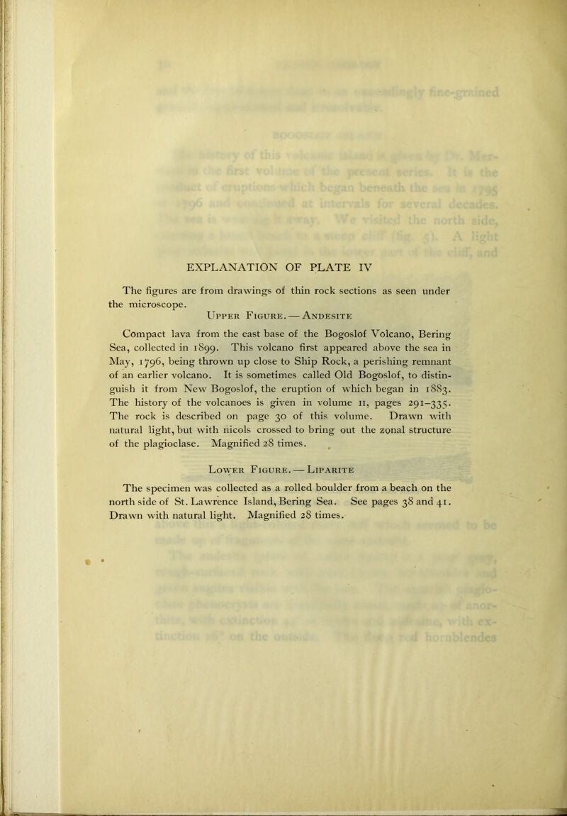 The figures are from drawings of thin rock sections as seen under the microscope. Upper Figure. — Andesite Compact lava from the east base of the Bogoslof Volcano, Bering Sea, collected in 1899. This volcano first appeared above the sea in May, 1796, being thrown up close to Ship Rock, a perishing remnant of an earlier volcano. It is sometimes called Old Bogoslof, to distin- guish it from New Bogoslof, the eruption of which began in 1SS3. The history of the volcanoes is given in volume 11, pages 291—33:;. The rock is described on page 30 of this volume. Drawn with natural light, but with nicols crossed to bring out the zonal structure of the plagioclase. Magnified 28 times. Lower Figure. — Liparite The specimen was collected as a rolled boulder from a beach on the north side of St. Lawrence Island, Bering Sea. See pages 38 and 41.