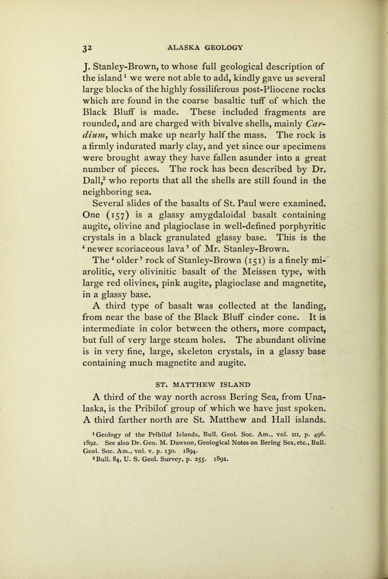 J. Stanley-Brown, to whose full geological description of the island1 we were not able to add, kindly gave us several large blocks of the highly fossiliferous post-Pliocene rocks which are found in the coarse basaltic tuff of which the Black Bluff is made. These included fragments are rounded, and are charged with bivalve shells, mainly Car- dium, which make up nearly half the mass. The rock is a firmly indurated marly clay, and yet since our specimens were brought away they have fallen asunder into a great number of pieces. The rock has been described by Dr. Dali,2 who reports that all the shells are still found in the neighboring sea. Several slides of the basalts of St. Paul were examined. One (157) is a glassy amygdaloidal basalt containing augite, olivine and plagioclase in well-defined porphyritic crystals in a black granulated glassy base. This is the * newer scoriaceous lava ’ of Mr. Stanley-Brown. The ‘older’ rock of Stanley-Brown (151) is a finely mi- arolitic, very olivinitic basalt of the Meissen type, with large red olivines, pink augite, plagioclase and magnetite, in a glassy base. A third type of basalt was collected at the landing, from near the base of the Black Bluff cinder cone. It is intermediate in color between the others, more compact, but full of very large steam holes. The abundant olivine is in very fine, large, skeleton crystals, in a glassy base containing much magnetite and augite. ST. MATTHEW ISLAND A third of the way north across Bering Sea, from Una- laska, is the Pribilof group of which we have just spoken. A third farther north are St. Matthew and Hall islands. 1 Geology of the Pribilof Islands, Bull. Geol. Soc. Am., vol. m, p. 496. 1892. See also Dr. Geo. M. Dawson, Geological Notes on Bering Sea, etc., Bull. Geol. Soc. Am., vol. v, p. 130. 1894. 2 Bull. 84, U. S. Geol. Survey, p. 255. 1892.