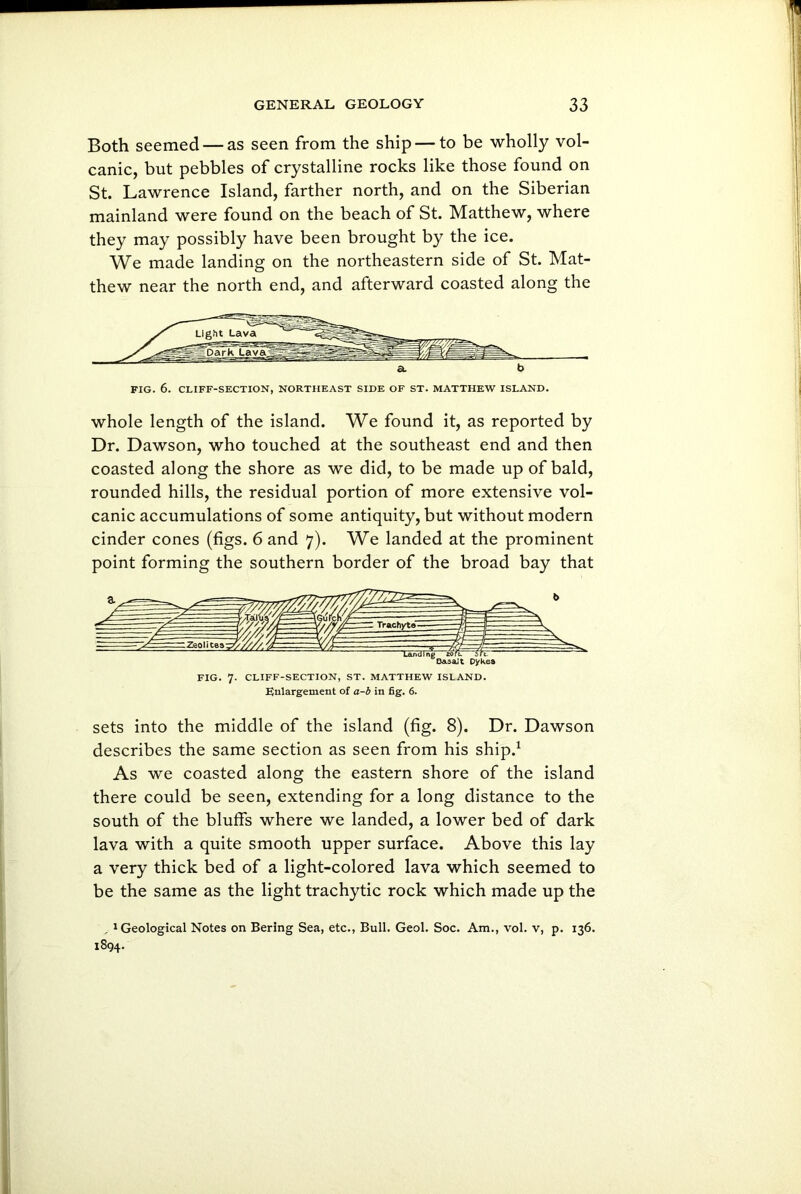 Both seemed — as seen from the ship — to be wholly vol- canic, but pebbles of crystalline rocks like those found on St. Lawrence Island, farther north, and on the Siberian mainland were found on the beach of St. Matthew, where they may possibly have been brought by the ice. We made landing on the northeastern side of St. Mat- thew near the north end, and afterward coasted along the FIG. 6. CLIFF-SECTION, NORTHEAST SIDE OF ST. MATTHEW ISLAND. whole length of the island. We found it, as reported by Dr. Dawson, who touched at the southeast end and then coasted along the shore as we did, to be made up of bald, rounded hills, the residual portion of more extensive vol- canic accumulations of some antiquity, but without modern cinder cones (figs. 6 and 7). We landed at the prominent point forming the southern border of the broad bay that FIG. 7. CLIFF-SECTION, ST. MATTHEW ISLAND. Enlargement of a-b in fig. 6. sets into the middle of the island (fig. 8). Dr. Dawson describes the same section as seen from his ship.1 As we coasted along the eastern shore of the island there could be seen, extending for a long distance to the south of the bluffs where we landed, a lower bed of dark lava with a quite smooth upper surface. Above this lay a very thick bed of a light-colored lava which seemed to be the same as the light trachytic rock which made up the , 1 Geological Notes on Bering Sea, etc., Bull. Geol. Soc. Am., vol. v, p. 136. 1894.