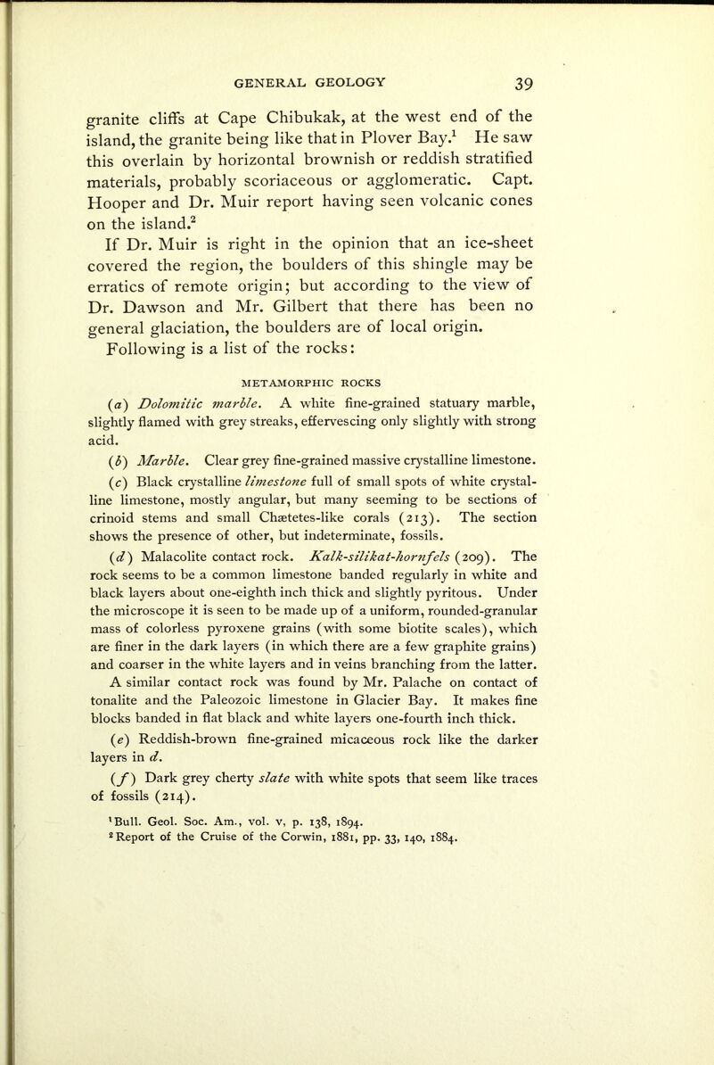 granite cliffs at Cape Chibukak, at the west end of the island, the granite being like that in Plover Bay.1 He saw this overlain by horizontal brownish or reddish stratified materials, probably scoriaceous or agglomerate. Capt. Hooper and Dr. Muir report having seen volcanic cones on the island.2 If Dr. Muir is right in the opinion that an ice-sheet covered the region, the boulders of this shingle may be erratics of remote origin; but according to the view of Dr. Dawson and Mr. Gilbert that there has been no general glaciation, the boulders are of local origin. Following is a list of the rocks: METAMORPHIC ROCKS (a) Dolomitic marble. A white fine-grained statuary marble, slightly flamed with grey streaks, effervescing only slightly with strong acid. (b) Marble. Clear grey fine-grained massive crystalline limestone. (c) Black crystalline limestone full of small spots of white crystal- line limestone, mostly angular, but many seeming to be sections of crinoid stems and small Chsetetes-like corals (213). The section shows the presence of other, but indeterminate, fossils. (d) Malacolite contact rock. Kalk-silikat-hornfels (209). The rock seems to be a common limestone banded regularly in white and black layers about one-eighth inch thick and slightly pyritous. Under the microscope it is seen to be made up of a uniform, rounded-granular mass of colorless pyroxene grains (with some biotite scales), which are finer in the dark layers (in which there are a few graphite grains) and coarser in the white layers and in veins branching from the latter. A similar contact rock was found by Mr. Palache on contact of tonalite and the Paleozoic limestone in Glacier Bay. It makes fine blocks banded in flat black and white layers one-fourth inch thick. (e) Reddish-brown fine-grained micaceous rock like the darker layers in d. (f) Dark grey cherty slate with white spots that seem like traces of fossils (214). ’Bull. Geol. Soc. Am., vol. v, p. 138, 1894. 2 Report of the Cruise of the Corwin, 1881, pp. 33, 140, 1884.