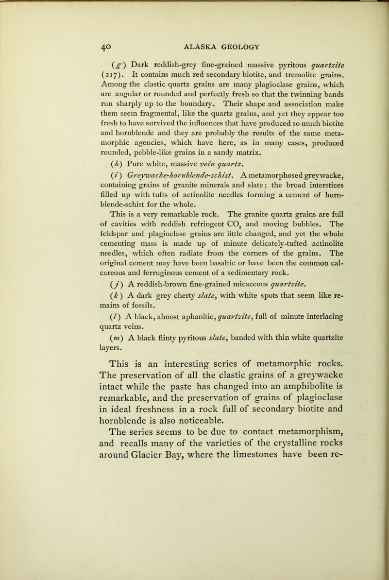 (_§*) Dark reddish-grey fine-grained massive pyritous quartzite (217). It contains much red secondary biotite, and tremolite grains. Among the clastic quartz grains are many plagioclase grains, which are angular or rounded and perfectly fresh so that the twinning bands run sharply up to the boundary. Their shape and association make them seem fragmental, like the quartz grains, and yet they appear too fresh to have survived the influences that have produced so much biotite and hornblende and they are probably the results of the same meta- morphic agencies, which have here, as in many cases, produced rounded, pebble-like grains in a sandy matrix. (h) Pure white, massive vein quartz. (i) Greywacke-hornbletide-schist. A metamorphosed greywacke, containing grains of granite minerals and slate ; the broad interstices filled up with tufts of actinolite needles forming a cement of horn- blende-schist for the whole. This is a very remarkable rock. The granite quartz grains are full of cavities with reddish refringent C02 and moving bubbles. The feldspar and plagioclase grains are little changed, and yet the whole cementing mass is made up of minute delicately-tufted actinolite needles, which often radiate from the corners of the grains. The original cement may have been basaltic or have been the common cal- careous and ferruginous cement of a sedimentary rock. (/) A reddish-brown fine-grained micaceous quartzite. (k ) A dark grey cherty slate, with white spots that seem like re- mains of fossils. (/) A black, almost aphanitic, quartzite, full of minute interlacing quartz veins. (m) A black flinty pyritous slate, banded with thin white quartzite layers. This is an interesting series of metamorphic rocks. The preservation of all the clastic grains of a greywacke intact while the paste has changed into an amphibolite is remarkable, and the preservation of grains of plagioclase in ideal freshness in a rock full of secondary biotite and hornblende is also noticeable. The series seems to be due to contact metamorphism, and recalls many of the varieties of the crystalline rocks around Glacier Bay, where the limestones have been re-