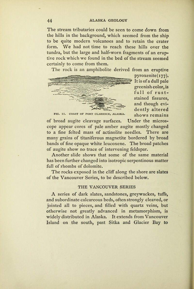 The stream tributaries could be seen to come down from the hills in the background, which seemed from the ship to be quite modern volcanoes and to retain the crater form. We had not time to reach these hills over the tundra, but the large and half-worn fragments of an erup- tive rock which we found in the bed of the stream seemed certainly to come from them. The rock is an amphibolite derived from an eruptive pyroxenite(i77). It is of a dull pale greenish color, is full of rust- stained fissures, and though evi- dently altered FIG. II. COAST OF PORT CLARENCE, ALASKA. shoWS TemainS of broad augite cleavage surfaces. Under the micros- cope appear cores of pale amber augite mostly changed to a fine felted mass of actinolite needles. There are many grains of titaniferous magnetite bordered by broad bands of fine opaque white leucoxene. The broad patches of augite show no trace of intervening feldspar. Another slide shows that some of the same material has been further changed into isotropic serpentinous matter full of rhombs of dolomite. The rocks exposed in the cliff along the shore are slates of the Vancouver Series, to be described below. THE VANCOUVER SERIES A series of dark slates, sandstones, greywackes, tuffs, and subordinate calcareous beds, often strongly cleaved, or jointed all to pieces, and filled with quartz veins, but otherwise not greatly advanced in metamorphism, is widely distributed in Alaska. It extends from Vancouver Island on the south, past Sitka and Glacier Bay to